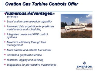 Ovation Gas Turbine Controls OfferOvation Gas Turbine Controls Offer
Numerous AdvantagesNumerous Advantages Advanced control and turbine protection
schemes
 Local and remote operation capability
 Improved data acquisition for predictive
maintenance and scheduling
 Integrated power and BOP control
systems
 Maximize efficiency through load
management
 More precise and reliable fuel control
 Advanced graphical interface
 Historical logging and trending
 Diagnostics for preventative maintenance
 