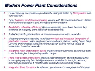 Modern Power Plant ConsiderationsModern Power Plant Considerations
 Power industry is experiencing a dramatic changes fueled by Deregulation and
consolidation.
 Older business models are changing to cope with Competition between utilities,
environmental concerns, and increasing power demand.
 Availability, reliability, efficiency & lesser operating costs have become key
elements of everyday plant operation considerations.
 Today’s control system networks have become Information networks
 Modern power plants tending to achieve vertical and horizontal integration of
plant wide controls under single hardware/software platform, using Smart Filed
Devices and Industrial standard communication across various layers of
information & control networks.
 Integrated Plant Optimization suites enable efficient optimized continuous plant
controls throughout the plant operation range.
 Plant Web Digital architecture enables easy integration of field devises while
ensuring high quality field intelligence made available to the right persons,
minimizing operational & maintenance costs while maximizing safety.
 Integrated Plant Simulator for efficient operation and management of the plant
 