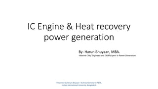 IC Engine & Heat recovery
power generation
Presented by Harun Bhuyaan Technical Seminar in PETA,
United International University, Bangladesh
By- Harun Bhuyaan, MBA.
-Marine Chief Engineer and O&M Expert in Power Generation.
 