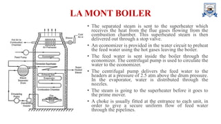 LA MONT BOILER
• The separated steam is sent to the superheater which
receives the heat from the flue gases flowing from the
combustion chamber. This superheated steam is then
delivered out through a stop valve.
• An economizer is provided in the water circuit to preheat
the feed water using the hot gases leaving the boiler.
• The feed water is sent inside the boiler through the
economizer. The centrifugal pump is used to circulate the
water to the economizer.
• The centrifugal pump delivers the feed water to the
headers at a pressure of 2.5 atm above the drum pressure.
In the evaporator, water is distributed through the
nozzles.
• The steam is going to the superheater before it goes to
the prime mover.
• A choke is usually fitted at the entrance to each unit, in
order to give a secure uniform flow of feed water
through the pipelines.
 