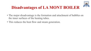Disadvantages of LA MONT BOILER
• The major disadvantage is the formation and attachment of bubbles on
the inner surfaces of the heating tubes.
• This reduces the heat flow and steam generation.
 