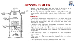 BENSON BOILER
• In 1927, the Benson boiler was developed by Benson in West
Germany. It was the first super-critical drumless boiler.
• It is a high-pressure, vertical, fire tube boiler. This boiler has
no drum and is designed to operate at a critical pressure of 225
bar.
WORKING
• The fuel is burnt on the grate and the hot flue gases flow over
the radiant evaporator, convection superheater, convection
evaporator, economizer, and air preheater and then pass
through the chimney.
• The feed water is pumped through the economizer tubes and
receives heat from the flue gases.
• Then this heated water flows into the radiant superheater
where it receives further heat from the flue gases and gets
evaporated.
• The remaining water is evaporated in the convection
superheater.
• The steam now becomes saturated steam in the convection
superheater.
• Then the steam is delivered out through the stop valve.
 