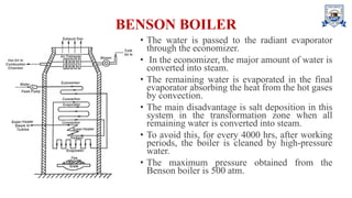 BENSON BOILER
• The water is passed to the radiant evaporator
through the economizer.
• In the economizer, the major amount of water is
converted into steam.
• The remaining water is evaporated in the final
evaporator absorbing the heat from the hot gases
by convection.
• The main disadvantage is salt deposition in this
system in the transformation zone when all
remaining water is converted into steam.
• To avoid this, for every 4000 hrs, after working
periods, the boiler is cleaned by high-pressure
water.
• The maximum pressure obtained from the
Benson boiler is 500 atm.
 