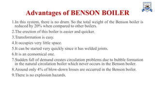 Advantages of BENSON BOILER
1.In this system, there is no drum. So the total weight of the Benson boiler is
reduced by 20% when compared to other boilers.
2.The erection of this boiler is easier and quicker.
3.Transformation is easy.
4.It occupies very little space.
5.It can be started very quickly since it has welded joints.
6.It is an economical one.
7.Sudden fall of demand creates circulation problems due to bubble formation
in the natural circulation boiler which never occurs in the Benson boiler.
8.Around only 4% of blow-down losses are occurred in the Benson boiler.
9.There is no explosion hazards.
 