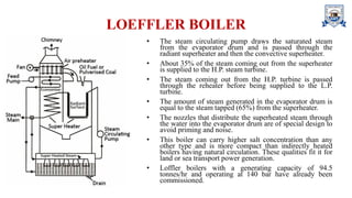 LOEFFLER BOILER
• The steam circulating pump draws the saturated steam
from the evaporator drum and is passed through the
radiant superheater and then the convective superheater.
• About 35% of the steam coming out from the superheater
is supplied to the H.P. steam turbine.
• The steam coming out from the H.P. turbine is passed
through the reheater before being supplied to the L.P.
turbine.
• The amount of steam generated in the evaporator drum is
equal to the steam tapped (65%) from the superheater.
• The nozzles that distribute the superheated steam through
the water into the evaporator drum are of special design to
avoid priming and noise.
• This boiler can carry higher salt concentration than any
other type and is more compact than indirectly heated
boilers having natural circulation. These qualities fit it for
land or sea transport power generation.
• Loffler boilers with a generating capacity of 94.5
tonnes/hr and operating at 140 bar have already been
commissioned.
 