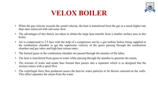 VELOX BOILER
• When the gas velocity exceeds the sound velocity, the heat is transferred from the gas at a much higher rate
than rates achieved with sub-sonic flow.
• The advantages of this theory are taken to obtain the large heat transfer from a smaller surface area in this
boiler.
• Air is compressed to 2.5 bars with the help of a compressor run by a gas turbine before being supplied to
the combustion chamber to get the supersonic velocity of the gases passing through the combustion
chamber and gas tubes and high heat release rates.
• The burned gases in the combustion chamber are passed through the annulus of the tubes.
• The heat is transferred from gases to water while passing through the annulus to generate the steam.
• The mixture of water and steam thus formed then passes into a separator which is so designed that the
mixture enters with a spiral flow.
• The centrifugal force thus produced causes the heavier water particles to be thrown outward on the walls.
This effect separates the steam from the water.
 