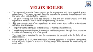 VELOX BOILER
• The separated steam is further passed to the superheater and then supplied to the
prime-mover. The water removed from the steam in the separator is again passed into
the water tubes with the help of a pump.
• The gases coming out from the annulus at the top are further passed over the
superheater where its heat is used for superheating the steam.
• The gases coming out of the superheater are used to run a gas turbine as they carry
sufficient kinetic energy.
• The power output of the gas turbine is used to run the air compressor.
• The exhaust gases coming out from the gas turbine are passed through the economizer
to utilize the remaining heat of the gases.
• The extra power required to run the compressor is supplied with the help of an
electric motor.
• Feed water of 10 to 20 times the weight of steam generated is circulated through the
tubes with the help of a water circulating pump. This prevents the overheating of
metal walls.
 