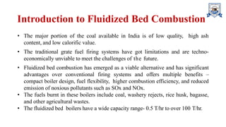 Introduction to Fluidized Bed Combustion
• The major portion of the coal available in India is of low quality, high ash
content, and low calorific value.
• The traditional grate fuel firing systems have got limitations and are techno-
economically unviable to meet the challenges of the future.
• Fluidized bed combustion has emerged as a viable alternative and has significant
advantages over conventional firing systems and offers multiple benefits –
compact boiler design, fuel flexibility, higher combustion efficiency, and reduced
emission of noxious pollutants such as SOx and NOx.
• The fuels burnt in these boilers include coal, washery rejects, rice husk, bagasse,
and other agricultural wastes.
• The fluidized bed boilers have a wide capacity range- 0.5 T/hr to over 100 T/hr.
 