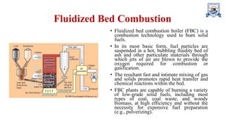 Fluidized Bed Combustion
• Fluidized bed combustion boiler (FBC) is a
combustion technology used to burn solid
fuels.
• In its most basic form, fuel particles are
suspended in a hot, bubbling fluidity bed of
ash and other particulate materials through
which jets of air are blown to provide the
oxygen required for combustion or
gasification.
• The resultant fast and intimate mixing of gas
and solids promotes rapid heat transfer and
chemical reactions within the bed.
• FBC plants are capable of burning a variety
of low-grade solid fuels, including most
types of coal, coal waste, and woody
biomass, at high efficiency and without the
necessity for expensive fuel preparation
(e.g., pulverizing).
 