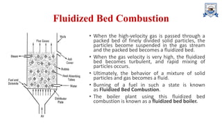 Fluidized Bed Combustion
• When the high-velocity gas is passed through a
packed bed of finely divided solid particles, the
particles become suspended in the gas stream
and the packed bed becomes a fluidized bed.
• When the gas velocity is very high, the fluidized
bed becomes turbulent, and rapid mixing of
particles occurs.
• Ultimately, the behavior of a mixture of solid
particles and gas becomes a fluid.
• Burning of a fuel in such a state is known
as Fluidized Bed Combustion.
• The boiler plant using this fluidized bed
combustion is known as a fluidized bed boiler.
 