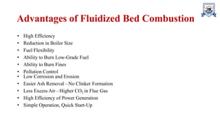 Advantages of Fluidized Bed Combustion
• High Efficiency
• Reduction in Boiler Size
• Fuel Flexibility
• Ability to Burn Low-Grade Fuel
• Ability to Burn Fines
• Pollution Control
• Low Corrosion and Erosion
• Easier Ash Removal –No Clinker Formation
• Less Excess Air –Higher CO2 in Flue Gas
• High Efficiency of Power Generation
• Simple Operation, Quick Start-Up
 