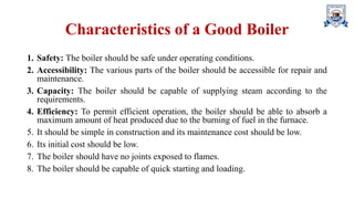 Characteristics of a Good Boiler
1. Safety: The boiler should be safe under operating conditions.
2. Accessibility: The various parts of the boiler should be accessible for repair and
maintenance.
3. Capacity: The boiler should be capable of supplying steam according to the
requirements.
4. Efficiency: To permit efficient operation, the boiler should be able to absorb a
maximum amount of heat produced due to the burning of fuel in the furnace.
5. It should be simple in construction and its maintenance cost should be low.
6. Its initial cost should be low.
7. The boiler should have no joints exposed to flames.
8. The boiler should be capable of quick starting and loading.
 