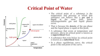 Critical Point of Water
• The critical point of a substance is the
temperature and pressure at which that
substance can behave like a gas and a
liquid at the same time, hence
indistinguishable gas and liquid phases
occur.
• That is because the density of the gas phase
and the liquid phase is equal at this point.
• A substance that exists at temperature and
pressure, above its critical point is known as
a supercritical fluid.
• A substance that exits below its critical point
is known as a subcritical fluid.
• In a phase equilibrium curve, the critical
point is the end point of the curve.
 