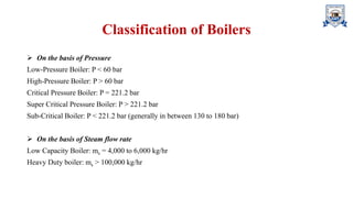 Classification of Boilers
➢ On the basis of Pressure
Low-Pressure Boiler: P < 60 bar
High-Pressure Boiler: P > 60 bar
Critical Pressure Boiler: P = 221.2 bar
Super Critical Pressure Boiler: P > 221.2 bar
Sub-Critical Boiler: P < 221.2 bar (generally in between 130 to 180 bar)
➢ On the basis of Steam flow rate
Low Capacity Boiler: ms = 4,000 to 6,000 kg/hr
Heavy Duty boiler: ms > 100,000 kg/hr
 