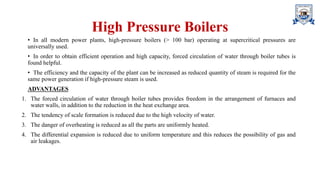 High Pressure Boilers
• In all modern power plants, high-pressure boilers (> 100 bar) operating at supercritical pressures are
universally used.
• In order to obtain efficient operation and high capacity, forced circulation of water through boiler tubes is
found helpful.
• The efficiency and the capacity of the plant can be increased as reduced quantity of steam is required for the
same power generation if high-pressure steam is used.
ADVANTAGES
1. The forced circulation of water through boiler tubes provides freedom in the arrangement of furnaces and
water walls, in addition to the reduction in the heat exchange area.
2. The tendency of scale formation is reduced due to the high velocity of water.
3. The danger of overheating is reduced as all the parts are uniformly heated.
4. The differential expansion is reduced due to uniform temperature and this reduces the possibility of gas and
air leakages.
 