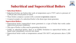 Subcritical and Supercritical Boilers
• Subcritical Boilers:
• Subcritical boilers are boilers that work at temperatures up to 374°C and at a pressure of
3,208 psi (the critical point of water).
• These boilers compose a system with a constant evaporation endpoint.
• A typical example of a subcritical boiler is the drum-type steam generator.
Supercritical Boilers:
• Supercritical boiler (supercritical steam generator) is a type of boiler that works under
supercritical pressure conditions.
• This type of boiler is often used in generating electricity.
• Unlike in subcritical boilers, there is no bubble formation in supercritical boilers, and
liquid water immediately converts into steam.
• Supercritical boiler works at temperatures around 538–565°C and pressures above 3,200
psi
 