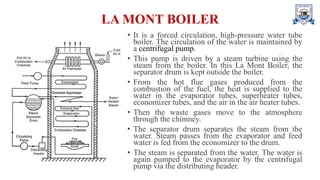 LA MONT BOILER
• It is a forced circulation, high-pressure water tube
boiler. The circulation of the water is maintained by
a centrifugal pump.
• This pump is driven by a steam turbine using the
steam from the boiler. In this La Mont Boiler, the
separator drum is kept outside the boiler.
• From the hot flue gases produced from the
combustion of the fuel, the heat is supplied to the
water in the evaporator tubes, superheater tubes,
economizer tubes, and the air in the air heater tubes.
• Then the waste gases move to the atmosphere
through the chimney.
• The separator drum separates the steam from the
water. Steam passes from the evaporator and feed
water is fed from the economizer to the drum.
• The steam is separated from the water. The water is
again pumped to the evaporator by the centrifugal
pump via the distributing header.
 