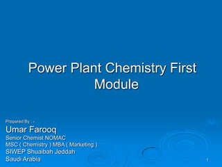 Power Plant Chemistry First
Module
Prepared By : -
Umar Farooq
Senior Chemist NOMAC
MSC ( Chemistry ) MBA ( Marketing )
SIWEP Shuaibah Jeddah
Saudi Arabia 1
 
