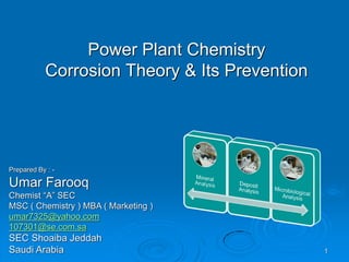 Power Plant Chemistry
Corrosion Theory & Its Prevention
Prepared By : -
Umar Farooq
Chemist “A” SEC
MSC ( Chemistry ) MBA ( Marketing )
umar7325@yahoo.com
107301@se.com.sa
SEC Shoaiba Jeddah
Saudi Arabia 1
 