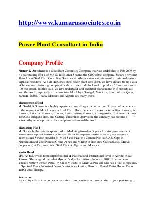 http://www.kumarassociates.co.in


Power Plant Consultant in India

Company Profile
Kumar & Associates is a Steel Plant Consulting Company that was established in Feb 2009 by
the painstaking efforts of Mr. Sushil Kumar Sharma, the CEO of the company. We are providing
all-inclusive Steel Plant Consulting Services with the assistance of a team of experts and various
requisite resources. As a distinguished steel power plant consultant, we have created tie-ups with
a Chinese manufacturing company for slit and wire rod block mill to produce 5.5 mm wire rod at
100 m/s speed. Till this date, we have undertaken and executed a large number of projects all
over the world, especially in the countries like Libya, Senegal, Mauritius, South Africa, Qatar,
Bahrain, Dubai, Ghana, Morocco and Algeria and many more.

Management Head
Mr. Sushil K.Sharma is a highly experienced metallurgist, who has over 30 years of experience
in the segment of Mini Integrated Steel Plant. His experience domain includes Blast furnace, Arc
Furnace, Induction Furnace, Concast, Ladle refining Furnace, Rolling Mills, Coal Based Sponge
Iron/Cold Briquette Iron, and Casting. Under his supervision, the company has become a
noteworthy service provider for steel plants all around the world.

Marketing Head
Mr. Saurabh Shama is a experienced in Marketing from last 5 years. He study management
course from reputed Institute of France. Under his supervision the company has become a
International Service provider for Mini Steel Plant and Cement Plant at UAE, Copper,
Aluminium and Steel Plant at Ghana-Africa and Mining of Iron ore / Galina (Lead, Zinc &
Copper ore) at Tanzania. Also Steel Plant at Algeria and Moracco.

Vastu Head
Mrs. Anita Doval is reputed professional at National and International level in Astronomical
Science. She is a gold medallist (Jyotish Vidya Ratna) from Indore in 2000. She has been
honored with “Samman Patra” by Chief Minister of Madhya Pradesh. She has a core competency
in Spiritual Vastu, Industrial Vastu, Vastu Aura Shastra, Direction Based Vastu, House Vastu
and Crystal Therapy.

Resources
Backed by efficient resources, we are able to successfully accomplish the projects pertaining to
 