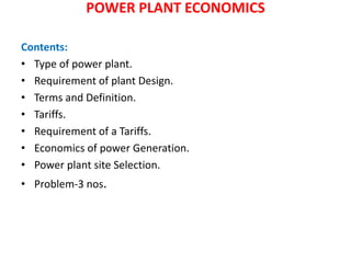 POWER PLANT ECONOMICS
Contents:
• Type of power plant.
• Requirement of plant Design.
• Terms and Definition.
• Tariffs.
• Requirement of a Tariffs.
• Economics of power Generation.
• Power plant site Selection.
• Problem-3 nos.
 
