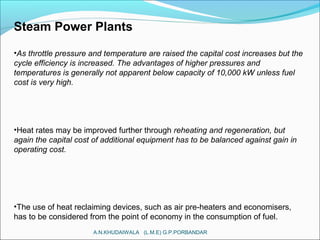 Steam Power Plants
•As throttle pressure and temperature are raised the capital cost increases but the
cycle efficiency is increased. The advantages of higher pressures and
temperatures is generally not apparent below capacity of 10,000 kW unless fuel
cost is very high.
•Heat rates may be improved further through reheating and regeneration, but
again the capital cost of additional equipment has to be balanced against gain in
operating cost.
•The use of heat reclaiming devices, such as air pre-heaters and economisers,
has to be considered from the point of economy in the consumption of fuel.
A.N.KHUDAIWALA (L.M.E) G.P.PORBANDAR
 