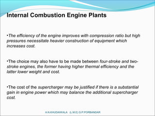 Internal Combustion Engine Plants
•The efficiency of the engine improves with compression ratio but high
pressures necessitate heavier construction of equipment which
increases cost.
•The choice may also have to be made between four-stroke and two-
stroke engines, the former having higher thermal efficiency and the
latter lower weight and cost.
•The cost of the supercharger may be justified if there is a substantial
gain in engine power which may balance the additional supercharger
cost.
A.N.KHUDAIWALA (L.M.E) G.P.PORBANDAR
 