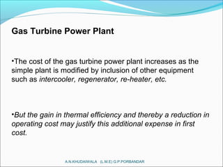 Gas Turbine Power Plant
•The cost of the gas turbine power plant increases as the
simple plant is modified by inclusion of other equipment
such as intercooler, regenerator, re-heater, etc.
•But the gain in thermal efficiency and thereby a reduction in
operating cost may justify this additional expense in first
cost.
A.N.KHUDAIWALA (L.M.E) G.P.PORBANDAR
 