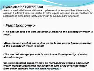 Hydro-electric Power Plant
•As compared with thermal stations an hydro-electric power plant has little operating
cost and if sufficient water is available to cater to peak loads and special conditions for
application of these plants justify, power can be produced at a small cost.
• Plant Economy :-
•The capital cost per unit installed is higher if the quantity of water is
small.
•Also, the unit cost of conveying water to the power house is greater
if the quantity of water is small.
•The cost of storage per unit is also lower if the quantity of water
stored is large.
•An existing plant capacity may be increased by storing additional
water through increasing the height of dam or by diverting water
from other streams into the head reservoir.A.N.KHUDAIWALA (L.M.E) G.P.PORBANDAR
 