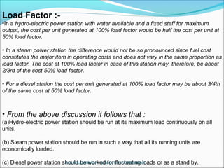 Load Factor :-
•In a hydro-electric power station with water available and a fixed staff for maximum
output, the cost per unit generated at 100% load factor would be half the cost per unit at
50% load factor.
• In a steam power station the difference would not be so pronounced since fuel cost
constitutes the major item in operating costs and does not vary in the same proportion as
load factor. The cost at 100% load factor in case of this station may, therefore, be about
2/3rd of the cost 50% load factor.
• For a diesel station the cost per unit generated at 100% load factor may be about 3/4th
of the same cost at 50% load factor.
• From the above discussion it follows that :
(a)Hydro-electric power station should be run at its maximum load continuously on all
units.
(b) Steam power station should be run in such a way that all its running units are
economically loaded.
(c) Diesel power station should be worked for fluctuating loads or as a stand by.A.N.KHUDAIWALA (L.M.E) G.P.PORBANDAR
 