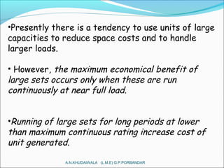 •Presently there is a tendency to use units of large
capacities to reduce space costs and to handle
larger loads.
• However, the maximum economical benefit of
large sets occurs only when these are run
continuously at near full load.
•Running of large sets for long periods at lower
than maximum continuous rating increase cost of
unit generated.
A.N.KHUDAIWALA (L.M.E) G.P.PORBANDAR
 