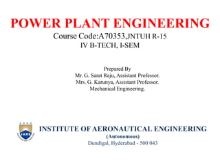 POWER PLANT ENGINEERING
Course Code:A70353,JNTUH R-15
IV B-TECH, I-SEM
Prepared By
Mr. G. Sarat Raju, Assistant Professor.
Mrs. G. Karunya, Assistant Professor.
Mechanical Engineering.
INSTITUTE OF AERONAUTICAL ENGINEERING
(Autonomous)
Dundigal, Hyderabad - 500 043
 