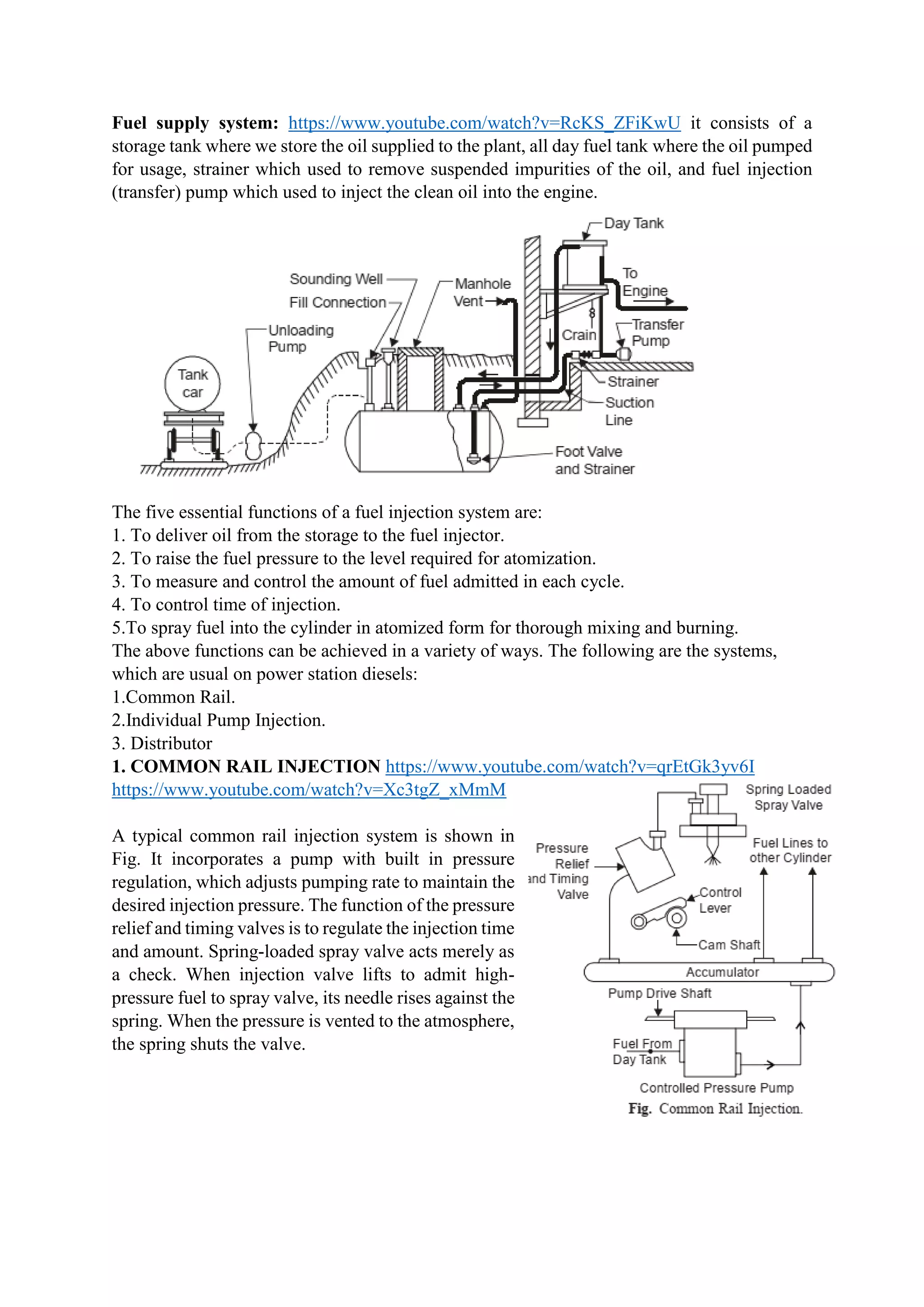 Fuel supply system: https://www.youtube.com/watch?v=RcKS_ZFiKwU it consists of a
storage tank where we store the oil supplied to the plant, all day fuel tank where the oil pumped
for usage, strainer which used to remove suspended impurities of the oil, and fuel injection
(transfer) pump which used to inject the clean oil into the engine.
The five essential functions of a fuel injection system are:
1. To deliver oil from the storage to the fuel injector.
2. To raise the fuel pressure to the level required for atomization.
3. To measure and control the amount of fuel admitted in each cycle.
4. To control time of injection.
5.To spray fuel into the cylinder in atomized form for thorough mixing and burning.
The above functions can be achieved in a variety of ways. The following are the systems,
which are usual on power station diesels:
1.Common Rail.
2.Individual Pump Injection.
3. Distributor
1. COMMON RAIL INJECTION https://www.youtube.com/watch?v=qrEtGk3yv6I
https://www.youtube.com/watch?v=Xc3tgZ_xMmM
A typical common rail injection system is shown in
Fig. It incorporates a pump with built in pressure
regulation, which adjusts pumping rate to maintain the
desired injection pressure. The function of the pressure
relief and timing valves is to regulate the injection time
and amount. Spring-loaded spray valve acts merely as
a check. When injection valve lifts to admit high-
pressure fuel to spray valve, its needle rises against the
spring. When the pressure is vented to the atmosphere,
the spring shuts the valve.
 
