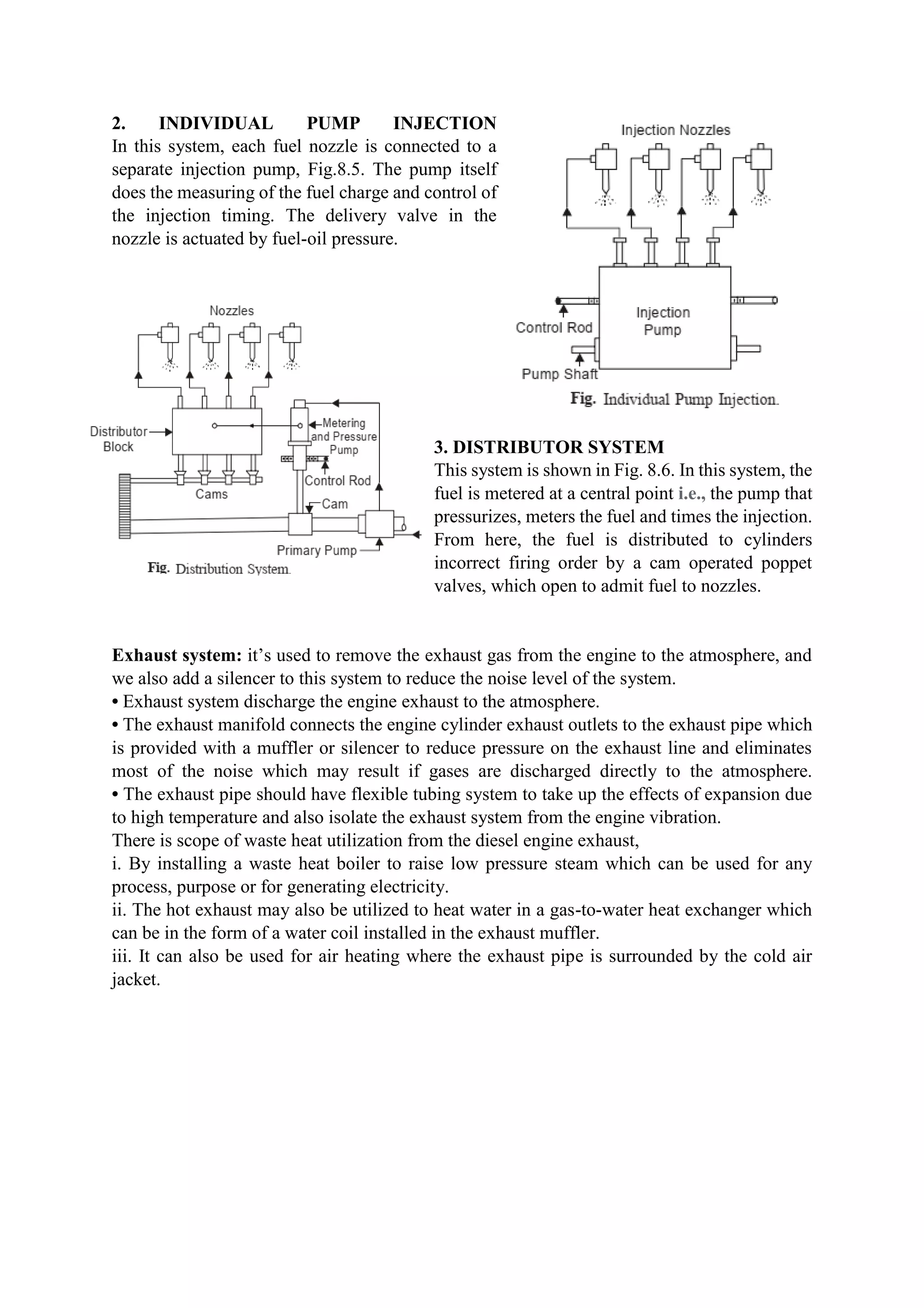 2. INDIVIDUAL PUMP INJECTION
In this system, each fuel nozzle is connected to a
separate injection pump, Fig.8.5. The pump itself
does the measuring of the fuel charge and control of
the injection timing. The delivery valve in the
nozzle is actuated by fuel-oil pressure.
3. DISTRIBUTOR SYSTEM
This system is shown in Fig. 8.6. In this system, the
fuel is metered at a central point i.e., the pump that
pressurizes, meters the fuel and times the injection.
From here, the fuel is distributed to cylinders
incorrect firing order by a cam operated poppet
valves, which open to admit fuel to nozzles.
Exhaust system: it’s used to remove the exhaust gas from the engine to the atmosphere, and
we also add a silencer to this system to reduce the noise level of the system.
• Exhaust system discharge the engine exhaust to the atmosphere.
• The exhaust manifold connects the engine cylinder exhaust outlets to the exhaust pipe which
is provided with a muffler or silencer to reduce pressure on the exhaust line and eliminates
most of the noise which may result if gases are discharged directly to the atmosphere.
• The exhaust pipe should have flexible tubing system to take up the effects of expansion due
to high temperature and also isolate the exhaust system from the engine vibration.
There is scope of waste heat utilization from the diesel engine exhaust,
i. By installing a waste heat boiler to raise low pressure steam which can be used for any
process, purpose or for generating electricity.
ii. The hot exhaust may also be utilized to heat water in a gas-to-water heat exchanger which
can be in the form of a water coil installed in the exhaust muffler.
iii. It can also be used for air heating where the exhaust pipe is surrounded by the cold air
jacket.
 