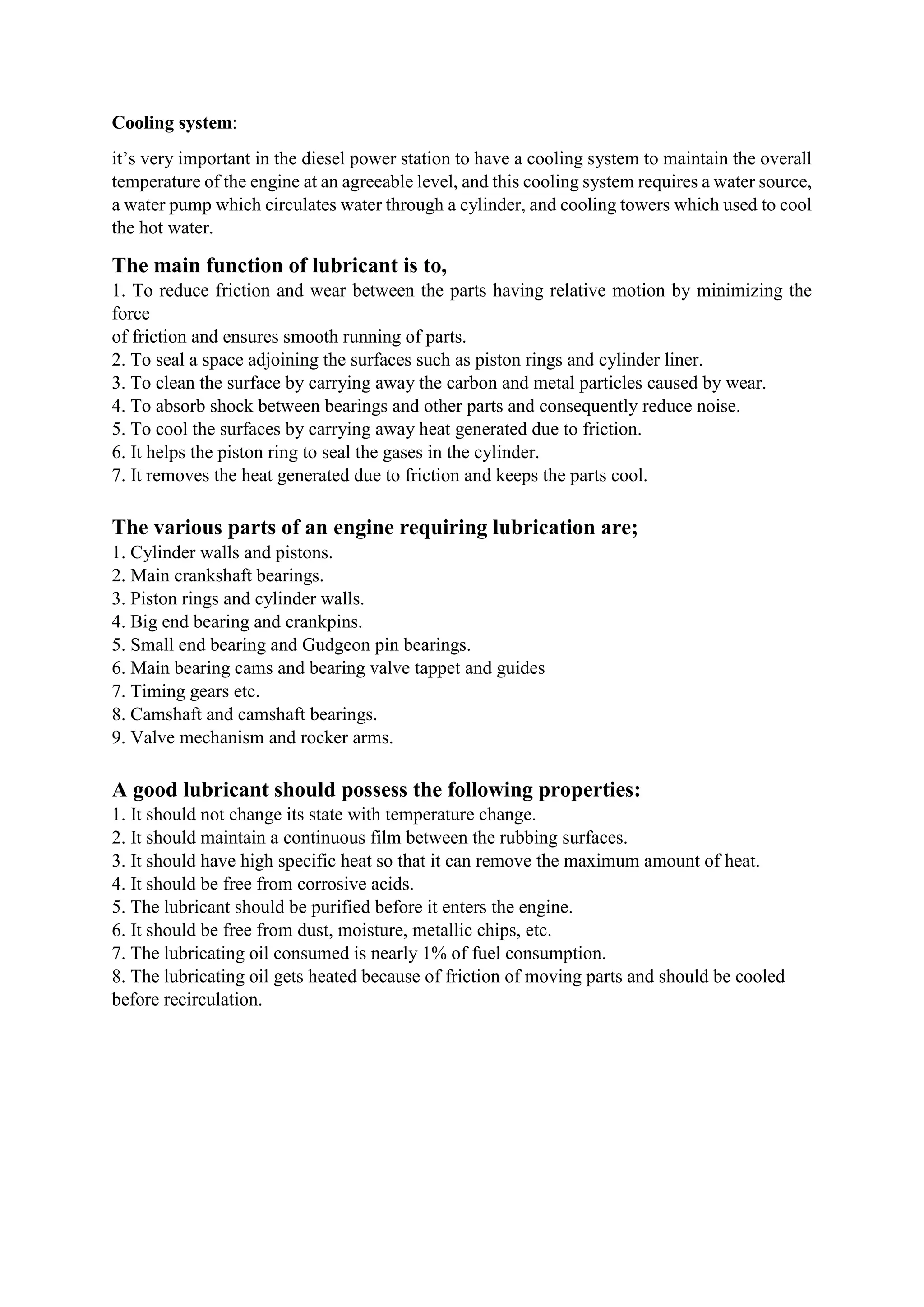 Cooling system:
it’s very important in the diesel power station to have a cooling system to maintain the overall
temperature of the engine at an agreeable level, and this cooling system requires a water source,
a water pump which circulates water through a cylinder, and cooling towers which used to cool
the hot water.
The main function of lubricant is to,
1. To reduce friction and wear between the parts having relative motion by minimizing the
force
of friction and ensures smooth running of parts.
2. To seal a space adjoining the surfaces such as piston rings and cylinder liner.
3. To clean the surface by carrying away the carbon and metal particles caused by wear.
4. To absorb shock between bearings and other parts and consequently reduce noise.
5. To cool the surfaces by carrying away heat generated due to friction.
6. It helps the piston ring to seal the gases in the cylinder.
7. It removes the heat generated due to friction and keeps the parts cool.
The various parts of an engine requiring lubrication are;
1. Cylinder walls and pistons.
2. Main crankshaft bearings.
3. Piston rings and cylinder walls.
4. Big end bearing and crankpins.
5. Small end bearing and Gudgeon pin bearings.
6. Main bearing cams and bearing valve tappet and guides
7. Timing gears etc.
8. Camshaft and camshaft bearings.
9. Valve mechanism and rocker arms.
A good lubricant should possess the following properties:
1. It should not change its state with temperature change.
2. It should maintain a continuous film between the rubbing surfaces.
3. It should have high specific heat so that it can remove the maximum amount of heat.
4. It should be free from corrosive acids.
5. The lubricant should be purified before it enters the engine.
6. It should be free from dust, moisture, metallic chips, etc.
7. The lubricating oil consumed is nearly 1% of fuel consumption.
8. The lubricating oil gets heated because of friction of moving parts and should be cooled
before recirculation.
 