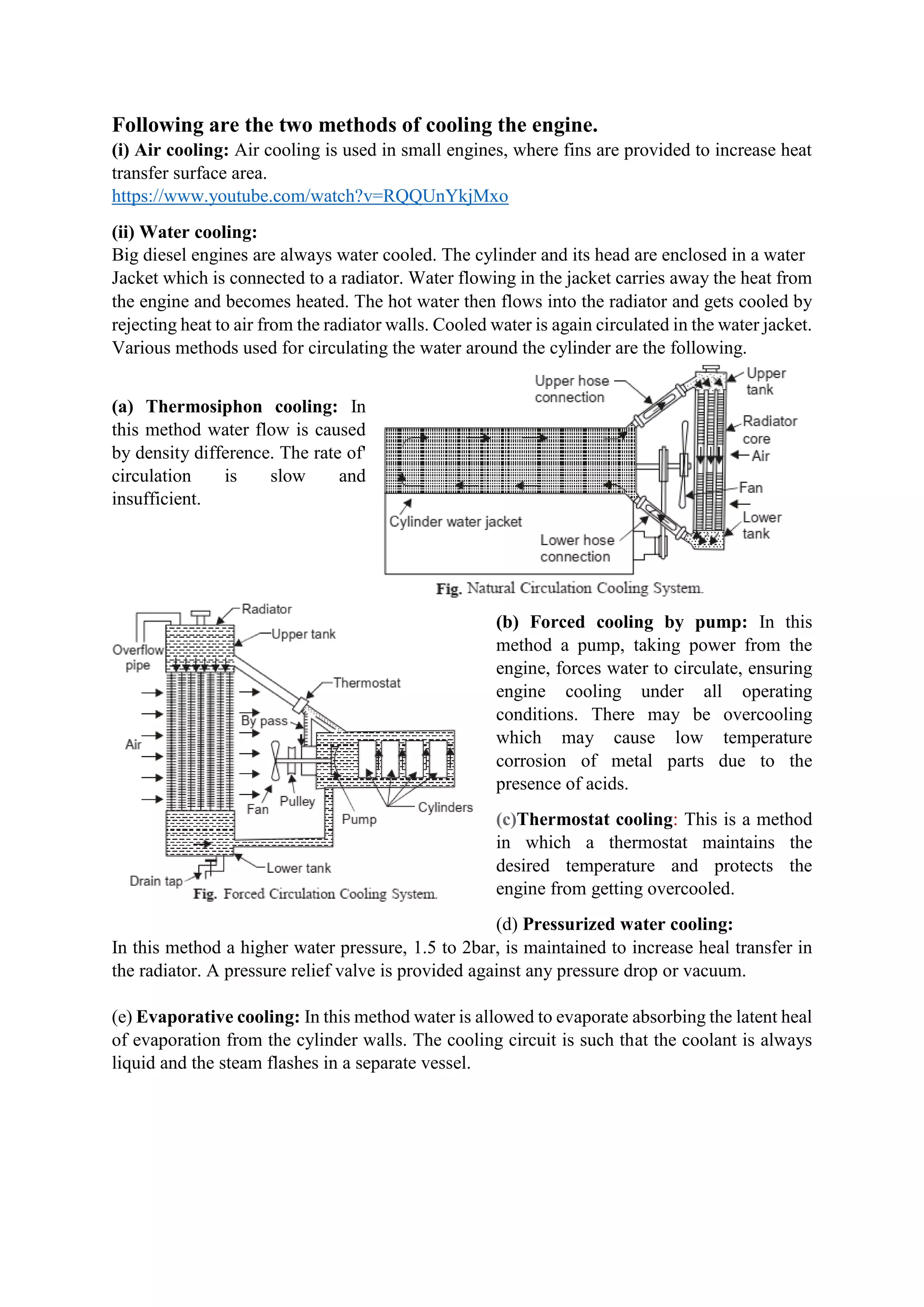 Following are the two methods of cooling the engine.
(i) Air cooling: Air cooling is used in small engines, where fins are provided to increase heat
transfer surface area.
https://www.youtube.com/watch?v=RQQUnYkjMxo
(ii) Water cooling:
Big diesel engines are always water cooled. The cylinder and its head are enclosed in a water
Jacket which is connected to a radiator. Water flowing in the jacket carries away the heat from
the engine and becomes heated. The hot water then flows into the radiator and gets cooled by
rejecting heat to air from the radiator walls. Cooled water is again circulated in the water jacket.
Various methods used for circulating the water around the cylinder are the following.
(a) Thermosiphon cooling: In
this method water flow is caused
by density difference. The rate of'
circulation is slow and
insufficient.
(b) Forced cooling by pump: In this
method a pump, taking power from the
engine, forces water to circulate, ensuring
engine cooling under all operating
conditions. There may be overcooling
which may cause low temperature
corrosion of metal parts due to the
presence of acids.
(c)Thermostat cooling: This is a method
in which a thermostat maintains the
desired temperature and protects the
engine from getting overcooled.
(d) Pressurized water cooling:
In this method a higher water pressure, 1.5 to 2bar, is maintained to increase heal transfer in
the radiator. A pressure relief valve is provided against any pressure drop or vacuum.
(e) Evaporative cooling: In this method water is allowed to evaporate absorbing the latent heal
of evaporation from the cylinder walls. The cooling circuit is such that the coolant is always
liquid and the steam flashes in a separate vessel.
 