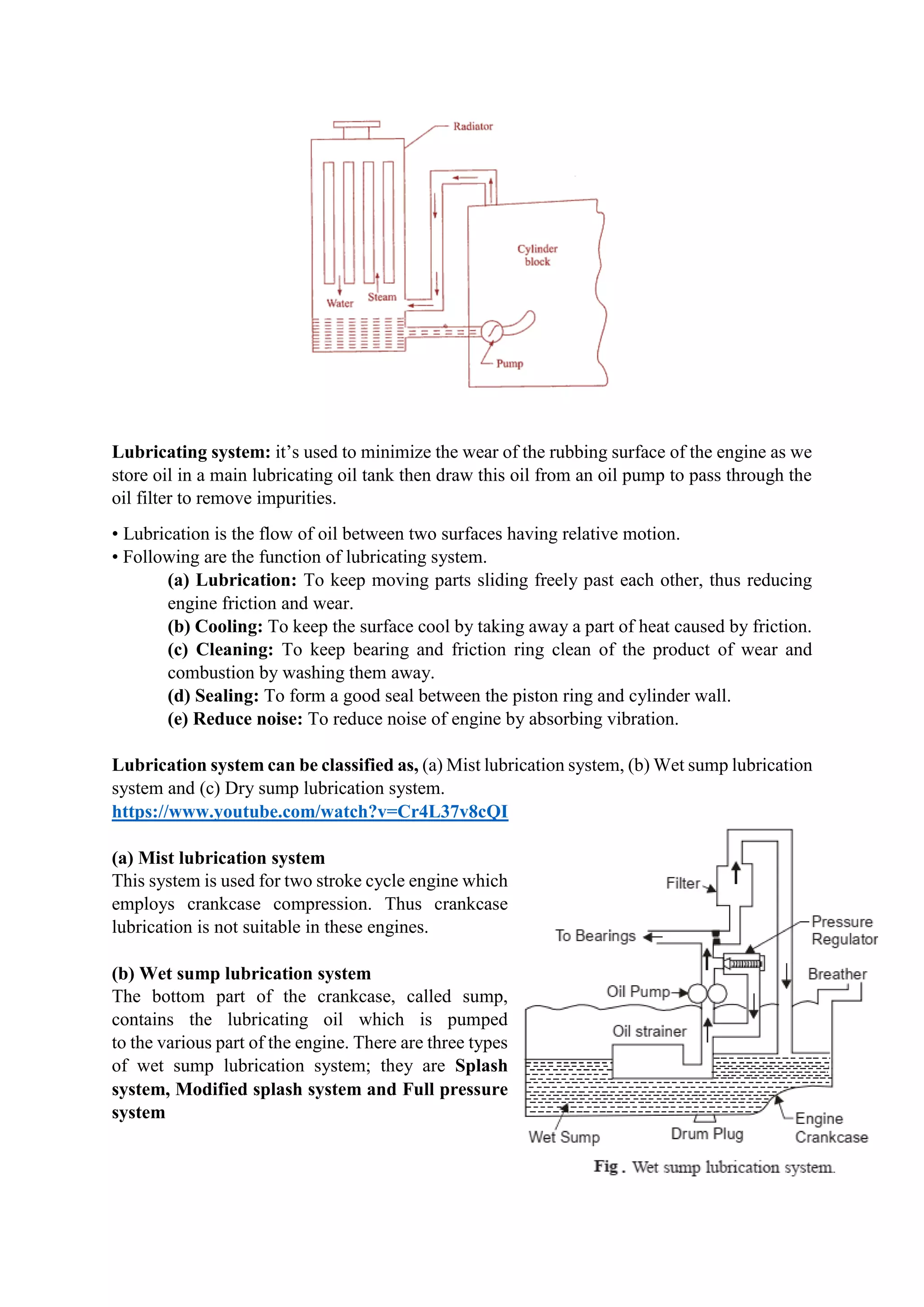 Lubricating system: it’s used to minimize the wear of the rubbing surface of the engine as we
store oil in a main lubricating oil tank then draw this oil from an oil pump to pass through the
oil filter to remove impurities.
• Lubrication is the flow of oil between two surfaces having relative motion.
• Following are the function of lubricating system.
(a) Lubrication: To keep moving parts sliding freely past each other, thus reducing
engine friction and wear.
(b) Cooling: To keep the surface cool by taking away a part of heat caused by friction.
(c) Cleaning: To keep bearing and friction ring clean of the product of wear and
combustion by washing them away.
(d) Sealing: To form a good seal between the piston ring and cylinder wall.
(e) Reduce noise: To reduce noise of engine by absorbing vibration.
Lubrication system can be classified as, (a) Mist lubrication system, (b) Wet sump lubrication
system and (c) Dry sump lubrication system.
https://www.youtube.com/watch?v=Cr4L37v8cQI
(a) Mist lubrication system
This system is used for two stroke cycle engine which
employs crankcase compression. Thus crankcase
lubrication is not suitable in these engines.
(b) Wet sump lubrication system
The bottom part of the crankcase, called sump,
contains the lubricating oil which is pumped
to the various part of the engine. There are three types
of wet sump lubrication system; they are Splash
system, Modified splash system and Full pressure
system
 