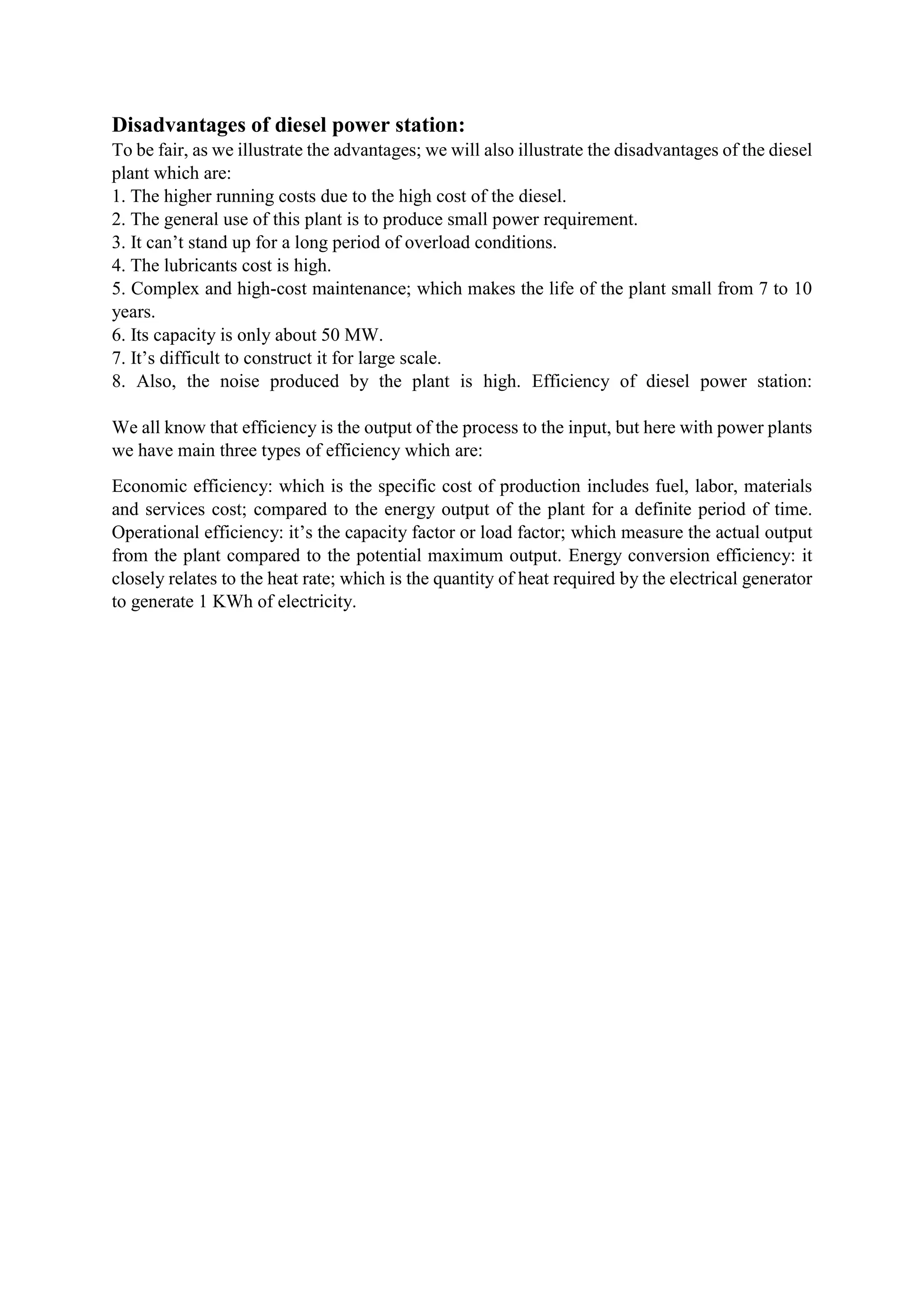 Disadvantages of diesel power station:
To be fair, as we illustrate the advantages; we will also illustrate the disadvantages of the diesel
plant which are:
1. The higher running costs due to the high cost of the diesel.
2. The general use of this plant is to produce small power requirement.
3. It can’t stand up for a long period of overload conditions.
4. The lubricants cost is high.
5. Complex and high-cost maintenance; which makes the life of the plant small from 7 to 10
years.
6. Its capacity is only about 50 MW.
7. It’s difficult to construct it for large scale.
8. Also, the noise produced by the plant is high. Efficiency of diesel power station:
We all know that efficiency is the output of the process to the input, but here with power plants
we have main three types of efficiency which are:
Economic efficiency: which is the specific cost of production includes fuel, labor, materials
and services cost; compared to the energy output of the plant for a definite period of time.
Operational efficiency: it’s the capacity factor or load factor; which measure the actual output
from the plant compared to the potential maximum output. Energy conversion efficiency: it
closely relates to the heat rate; which is the quantity of heat required by the electrical generator
to generate 1 KWh of electricity.
 