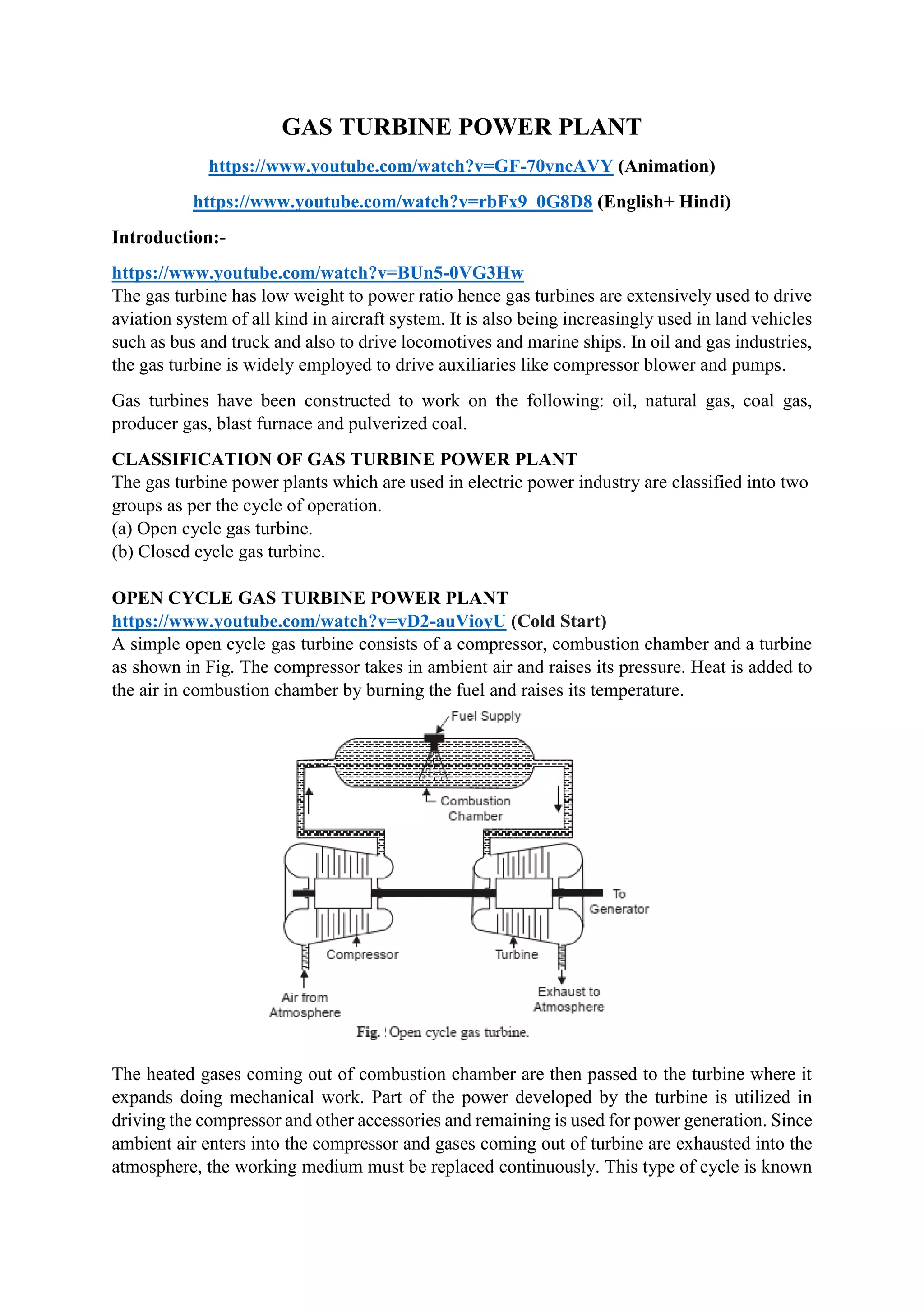 GAS TURBINE POWER PLANT
https://www.youtube.com/watch?v=GF-70yncAVY (Animation)
https://www.youtube.com/watch?v=rbFx9_0G8D8 (English+ Hindi)
Introduction:-
https://www.youtube.com/watch?v=BUn5-0VG3Hw
The gas turbine has low weight to power ratio hence gas turbines are extensively used to drive
aviation system of all kind in aircraft system. It is also being increasingly used in land vehicles
such as bus and truck and also to drive locomotives and marine ships. In oil and gas industries,
the gas turbine is widely employed to drive auxiliaries like compressor blower and pumps.
Gas turbines have been constructed to work on the following: oil, natural gas, coal gas,
producer gas, blast furnace and pulverized coal.
CLASSIFICATION OF GAS TURBINE POWER PLANT
The gas turbine power plants which are used in electric power industry are classified into two
groups as per the cycle of operation.
(a) Open cycle gas turbine.
(b) Closed cycle gas turbine.
OPEN CYCLE GAS TURBINE POWER PLANT
https://www.youtube.com/watch?v=yD2-auVioyU (Cold Start)
A simple open cycle gas turbine consists of a compressor, combustion chamber and a turbine
as shown in Fig. The compressor takes in ambient air and raises its pressure. Heat is added to
the air in combustion chamber by burning the fuel and raises its temperature.
The heated gases coming out of combustion chamber are then passed to the turbine where it
expands doing mechanical work. Part of the power developed by the turbine is utilized in
driving the compressor and other accessories and remaining is used for power generation. Since
ambient air enters into the compressor and gases coming out of turbine are exhausted into the
atmosphere, the working medium must be replaced continuously. This type of cycle is known
 