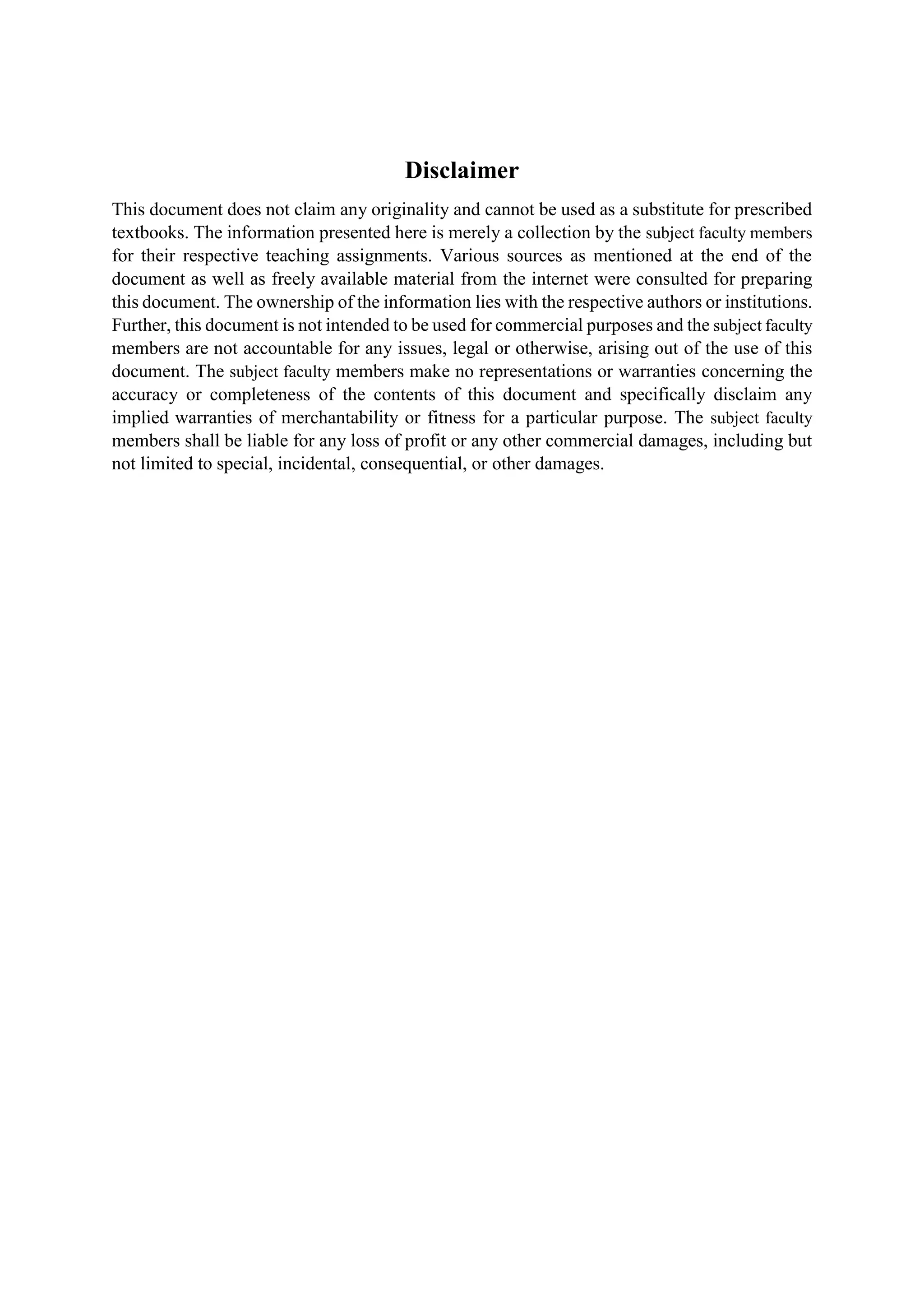 Disclaimer
This document does not claim any originality and cannot be used as a substitute for prescribed
textbooks. The information presented here is merely a collection by the subject faculty members
for their respective teaching assignments. Various sources as mentioned at the end of the
document as well as freely available material from the internet were consulted for preparing
this document. The ownership of the information lies with the respective authors or institutions.
Further, this document is not intended to be used for commercial purposes and the subject faculty
members are not accountable for any issues, legal or otherwise, arising out of the use of this
document. The subject faculty members make no representations or warranties concerning the
accuracy or completeness of the contents of this document and specifically disclaim any
implied warranties of merchantability or fitness for a particular purpose. The subject faculty
members shall be liable for any loss of profit or any other commercial damages, including but
not limited to special, incidental, consequential, or other damages.
 