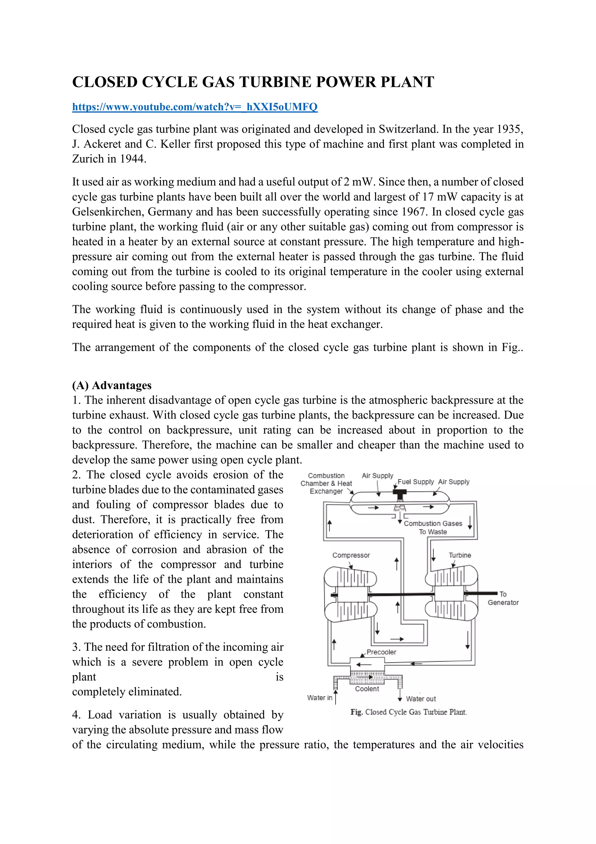 CLOSED CYCLE GAS TURBINE POWER PLANT
https://www.youtube.com/watch?v=_hXXI5oUMFQ
Closed cycle gas turbine plant was originated and developed in Switzerland. In the year 1935,
J. Ackeret and C. Keller first proposed this type of machine and first plant was completed in
Zurich in 1944.
It used air as working medium and had a useful output of 2 mW. Since then, a number of closed
cycle gas turbine plants have been built all over the world and largest of 17 mW capacity is at
Gelsenkirchen, Germany and has been successfully operating since 1967. In closed cycle gas
turbine plant, the working fluid (air or any other suitable gas) coming out from compressor is
heated in a heater by an external source at constant pressure. The high temperature and high-
pressure air coming out from the external heater is passed through the gas turbine. The fluid
coming out from the turbine is cooled to its original temperature in the cooler using external
cooling source before passing to the compressor.
The working fluid is continuously used in the system without its change of phase and the
required heat is given to the working fluid in the heat exchanger.
The arrangement of the components of the closed cycle gas turbine plant is shown in Fig..
(A) Advantages
1. The inherent disadvantage of open cycle gas turbine is the atmospheric backpressure at the
turbine exhaust. With closed cycle gas turbine plants, the backpressure can be increased. Due
to the control on backpressure, unit rating can be increased about in proportion to the
backpressure. Therefore, the machine can be smaller and cheaper than the machine used to
develop the same power using open cycle plant.
2. The closed cycle avoids erosion of the
turbine blades due to the contaminated gases
and fouling of compressor blades due to
dust. Therefore, it is practically free from
deterioration of efficiency in service. The
absence of corrosion and abrasion of the
interiors of the compressor and turbine
extends the life of the plant and maintains
the efficiency of the plant constant
throughout its life as they are kept free from
the products of combustion.
3. The need for filtration of the incoming air
which is a severe problem in open cycle
plant is
completely eliminated.
4. Load variation is usually obtained by
varying the absolute pressure and mass flow
of the circulating medium, while the pressure ratio, the temperatures and the air velocities
 