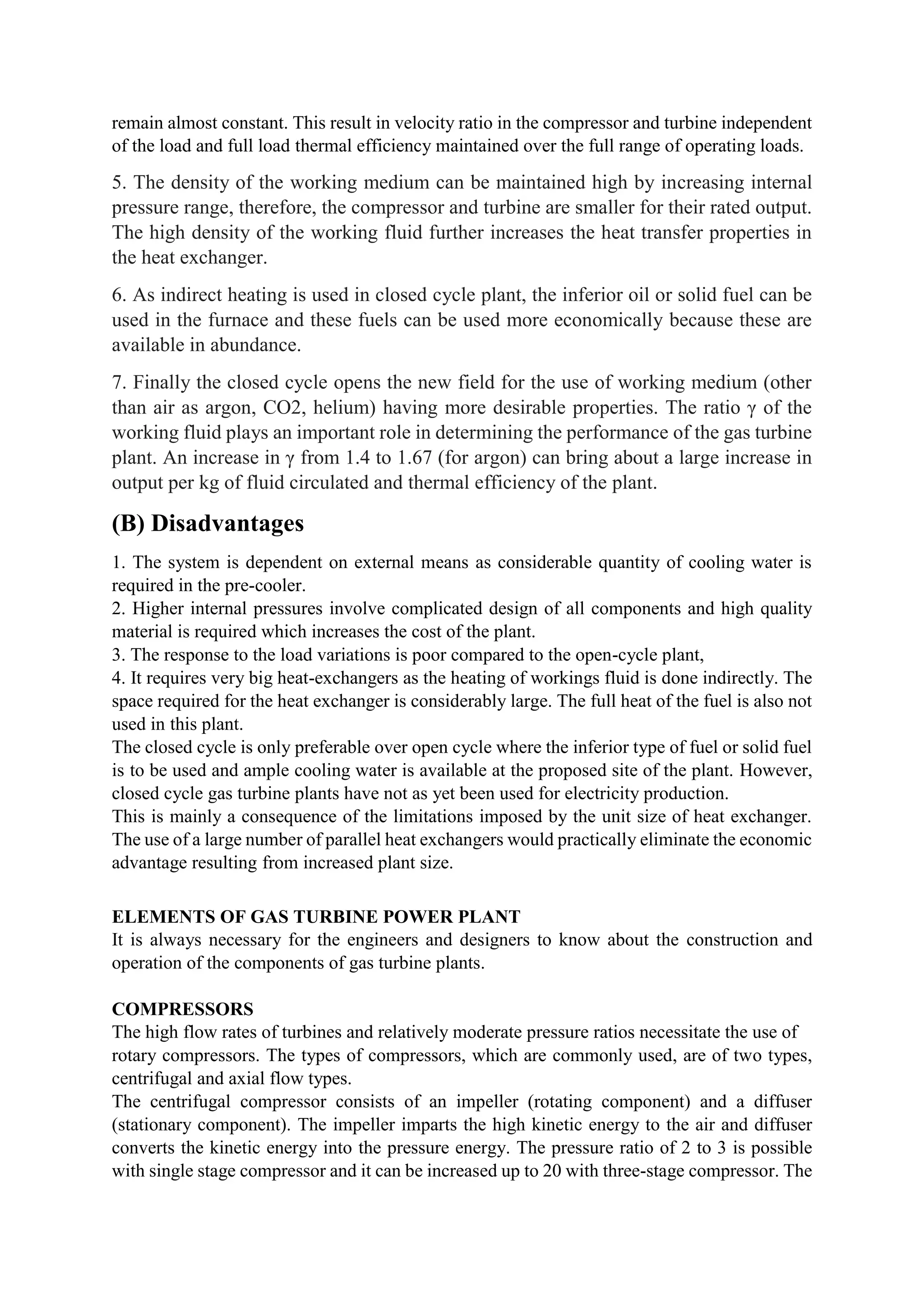remain almost constant. This result in velocity ratio in the compressor and turbine independent
of the load and full load thermal efficiency maintained over the full range of operating loads.
5. The density of the working medium can be maintained high by increasing internal
pressure range, therefore, the compressor and turbine are smaller for their rated output.
The high density of the working fluid further increases the heat transfer properties in
the heat exchanger.
6. As indirect heating is used in closed cycle plant, the inferior oil or solid fuel can be
used in the furnace and these fuels can be used more economically because these are
available in abundance.
7. Finally the closed cycle opens the new field for the use of working medium (other
than air as argon, CO2, helium) having more desirable properties. The ratio γ of the
working fluid plays an important role in determining the performance of the gas turbine
plant. An increase in γ from 1.4 to 1.67 (for argon) can bring about a large increase in
output per kg of fluid circulated and thermal efficiency of the plant.
(B) Disadvantages
1. The system is dependent on external means as considerable quantity of cooling water is
required in the pre-cooler.
2. Higher internal pressures involve complicated design of all components and high quality
material is required which increases the cost of the plant.
3. The response to the load variations is poor compared to the open-cycle plant,
4. It requires very big heat-exchangers as the heating of workings fluid is done indirectly. The
space required for the heat exchanger is considerably large. The full heat of the fuel is also not
used in this plant.
The closed cycle is only preferable over open cycle where the inferior type of fuel or solid fuel
is to be used and ample cooling water is available at the proposed site of the plant. However,
closed cycle gas turbine plants have not as yet been used for electricity production.
This is mainly a consequence of the limitations imposed by the unit size of heat exchanger.
The use of a large number of parallel heat exchangers would practically eliminate the economic
advantage resulting from increased plant size.
ELEMENTS OF GAS TURBINE POWER PLANT
It is always necessary for the engineers and designers to know about the construction and
operation of the components of gas turbine plants.
COMPRESSORS
The high flow rates of turbines and relatively moderate pressure ratios necessitate the use of
rotary compressors. The types of compressors, which are commonly used, are of two types,
centrifugal and axial flow types.
The centrifugal compressor consists of an impeller (rotating component) and a diffuser
(stationary component). The impeller imparts the high kinetic energy to the air and diffuser
converts the kinetic energy into the pressure energy. The pressure ratio of 2 to 3 is possible
with single stage compressor and it can be increased up to 20 with three-stage compressor. The
 