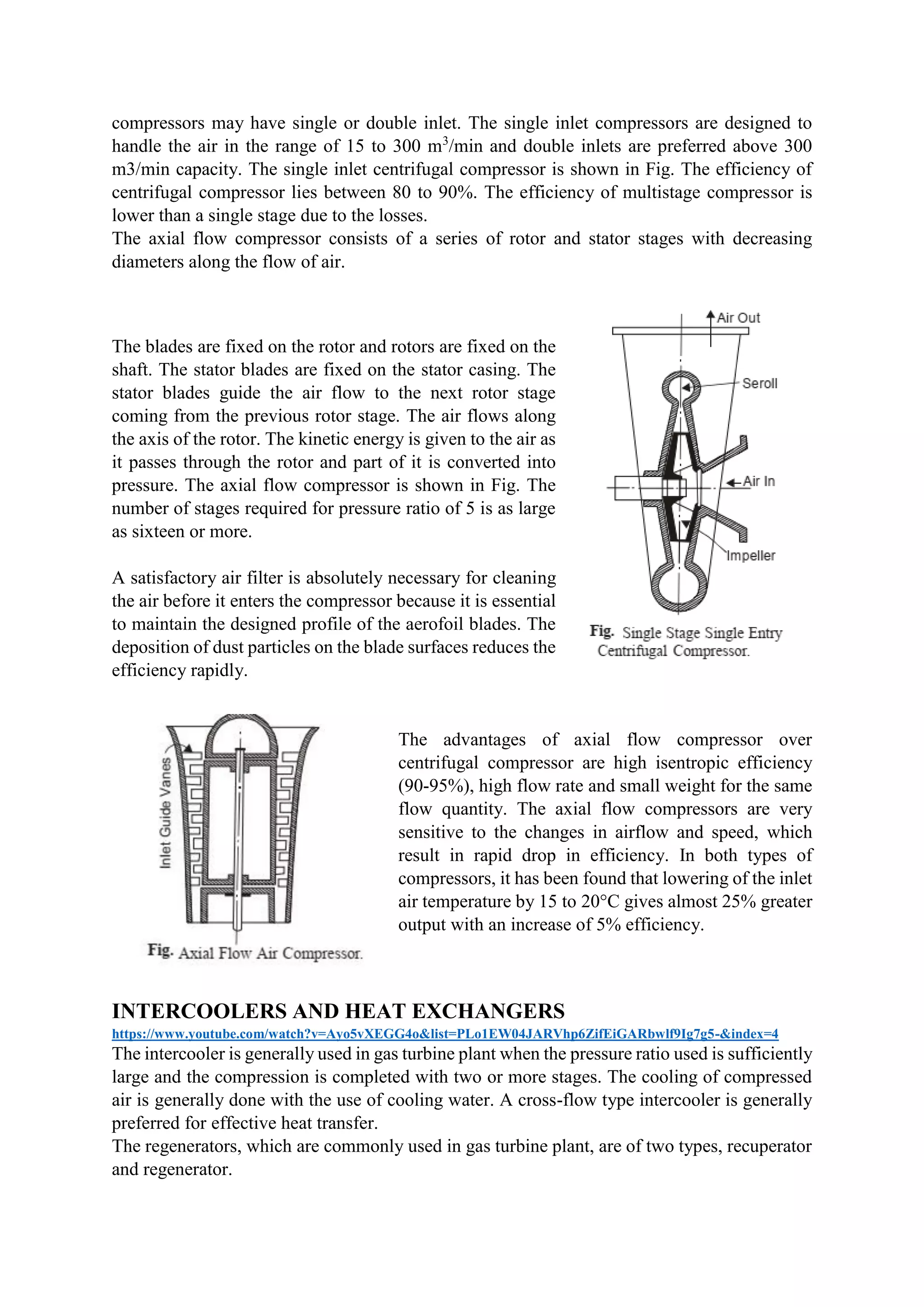 compressors may have single or double inlet. The single inlet compressors are designed to
handle the air in the range of 15 to 300 m3
/min and double inlets are preferred above 300
m3/min capacity. The single inlet centrifugal compressor is shown in Fig. The efficiency of
centrifugal compressor lies between 80 to 90%. The efficiency of multistage compressor is
lower than a single stage due to the losses.
The axial flow compressor consists of a series of rotor and stator stages with decreasing
diameters along the flow of air.
The blades are fixed on the rotor and rotors are fixed on the
shaft. The stator blades are fixed on the stator casing. The
stator blades guide the air flow to the next rotor stage
coming from the previous rotor stage. The air flows along
the axis of the rotor. The kinetic energy is given to the air as
it passes through the rotor and part of it is converted into
pressure. The axial flow compressor is shown in Fig. The
number of stages required for pressure ratio of 5 is as large
as sixteen or more.
A satisfactory air filter is absolutely necessary for cleaning
the air before it enters the compressor because it is essential
to maintain the designed profile of the aerofoil blades. The
deposition of dust particles on the blade surfaces reduces the
efficiency rapidly.
The advantages of axial flow compressor over
centrifugal compressor are high isentropic efficiency
(90-95%), high flow rate and small weight for the same
flow quantity. The axial flow compressors are very
sensitive to the changes in airflow and speed, which
result in rapid drop in efficiency. In both types of
compressors, it has been found that lowering of the inlet
air temperature by 15 to 20°C gives almost 25% greater
output with an increase of 5% efficiency.
INTERCOOLERS AND HEAT EXCHANGERS
https://www.youtube.com/watch?v=Ayo5vXEGG4o&list=PLo1EW04JARVhp6ZifEiGARbwlf9Ig7g5-&index=4
The intercooler is generally used in gas turbine plant when the pressure ratio used is sufficiently
large and the compression is completed with two or more stages. The cooling of compressed
air is generally done with the use of cooling water. A cross-flow type intercooler is generally
preferred for effective heat transfer.
The regenerators, which are commonly used in gas turbine plant, are of two types, recuperator
and regenerator.
 