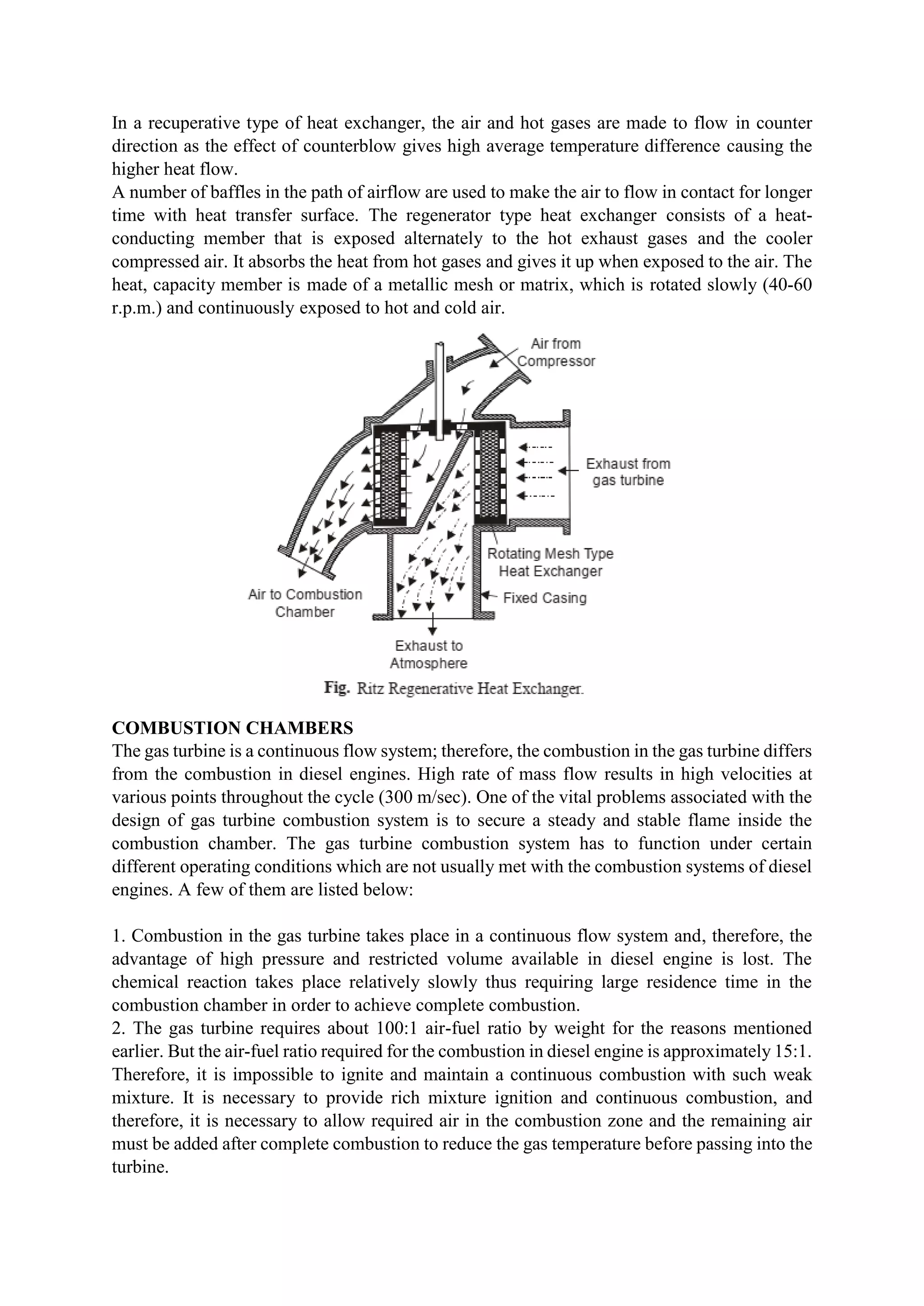 In a recuperative type of heat exchanger, the air and hot gases are made to flow in counter
direction as the effect of counterblow gives high average temperature difference causing the
higher heat flow.
A number of baffles in the path of airflow are used to make the air to flow in contact for longer
time with heat transfer surface. The regenerator type heat exchanger consists of a heat-
conducting member that is exposed alternately to the hot exhaust gases and the cooler
compressed air. It absorbs the heat from hot gases and gives it up when exposed to the air. The
heat, capacity member is made of a metallic mesh or matrix, which is rotated slowly (40-60
r.p.m.) and continuously exposed to hot and cold air.
COMBUSTION CHAMBERS
The gas turbine is a continuous flow system; therefore, the combustion in the gas turbine differs
from the combustion in diesel engines. High rate of mass flow results in high velocities at
various points throughout the cycle (300 m/sec). One of the vital problems associated with the
design of gas turbine combustion system is to secure a steady and stable flame inside the
combustion chamber. The gas turbine combustion system has to function under certain
different operating conditions which are not usually met with the combustion systems of diesel
engines. A few of them are listed below:
1. Combustion in the gas turbine takes place in a continuous flow system and, therefore, the
advantage of high pressure and restricted volume available in diesel engine is lost. The
chemical reaction takes place relatively slowly thus requiring large residence time in the
combustion chamber in order to achieve complete combustion.
2. The gas turbine requires about 100:1 air-fuel ratio by weight for the reasons mentioned
earlier. But the air-fuel ratio required for the combustion in diesel engine is approximately 15:1.
Therefore, it is impossible to ignite and maintain a continuous combustion with such weak
mixture. It is necessary to provide rich mixture ignition and continuous combustion, and
therefore, it is necessary to allow required air in the combustion zone and the remaining air
must be added after complete combustion to reduce the gas temperature before passing into the
turbine.
 