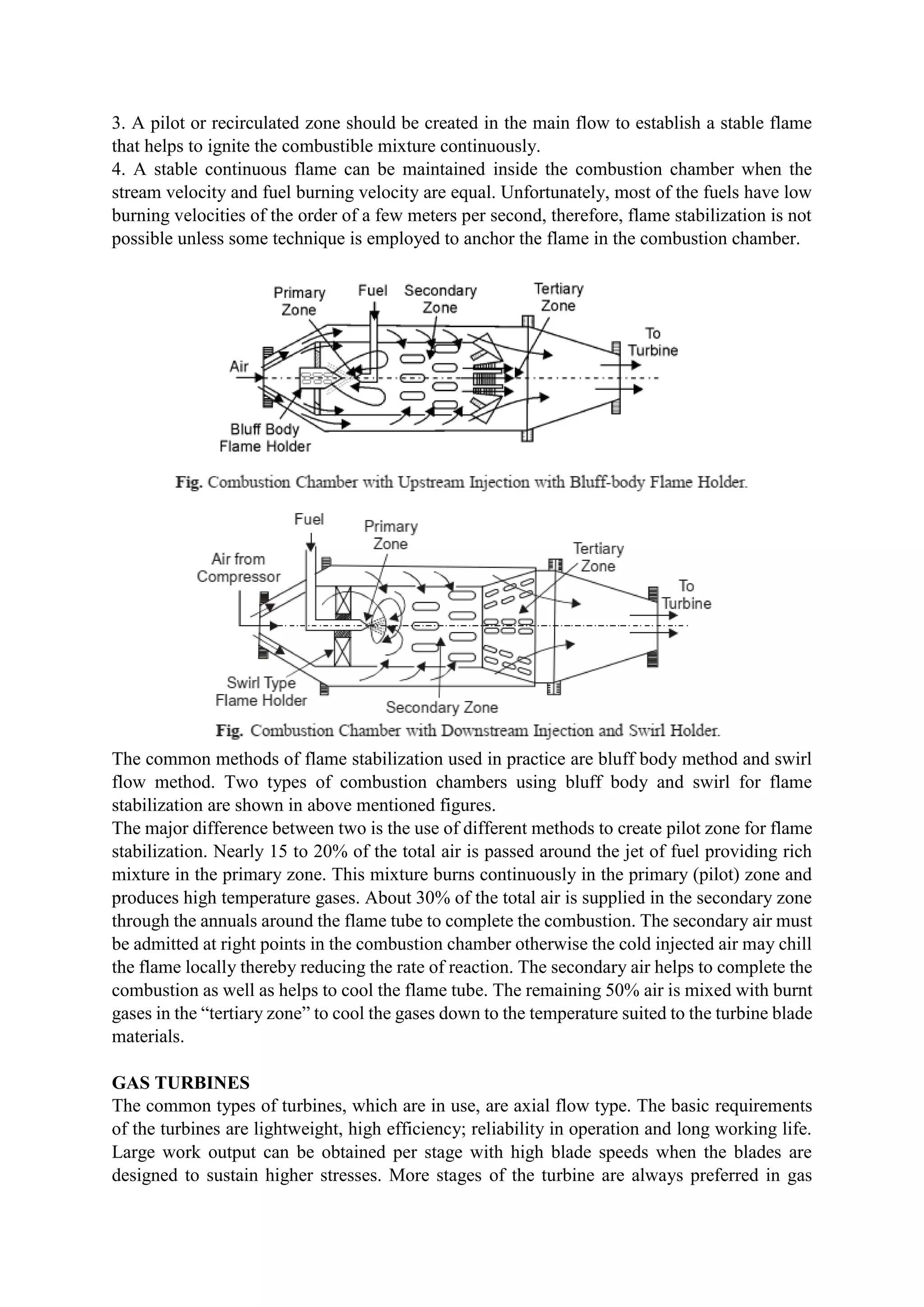 3. A pilot or recirculated zone should be created in the main flow to establish a stable flame
that helps to ignite the combustible mixture continuously.
4. A stable continuous flame can be maintained inside the combustion chamber when the
stream velocity and fuel burning velocity are equal. Unfortunately, most of the fuels have low
burning velocities of the order of a few meters per second, therefore, flame stabilization is not
possible unless some technique is employed to anchor the flame in the combustion chamber.
The common methods of flame stabilization used in practice are bluff body method and swirl
flow method. Two types of combustion chambers using bluff body and swirl for flame
stabilization are shown in above mentioned figures.
The major difference between two is the use of different methods to create pilot zone for flame
stabilization. Nearly 15 to 20% of the total air is passed around the jet of fuel providing rich
mixture in the primary zone. This mixture burns continuously in the primary (pilot) zone and
produces high temperature gases. About 30% of the total air is supplied in the secondary zone
through the annuals around the flame tube to complete the combustion. The secondary air must
be admitted at right points in the combustion chamber otherwise the cold injected air may chill
the flame locally thereby reducing the rate of reaction. The secondary air helps to complete the
combustion as well as helps to cool the flame tube. The remaining 50% air is mixed with burnt
gases in the “tertiary zone” to cool the gases down to the temperature suited to the turbine blade
materials.
GAS TURBINES
The common types of turbines, which are in use, are axial flow type. The basic requirements
of the turbines are lightweight, high efficiency; reliability in operation and long working life.
Large work output can be obtained per stage with high blade speeds when the blades are
designed to sustain higher stresses. More stages of the turbine are always preferred in gas
 