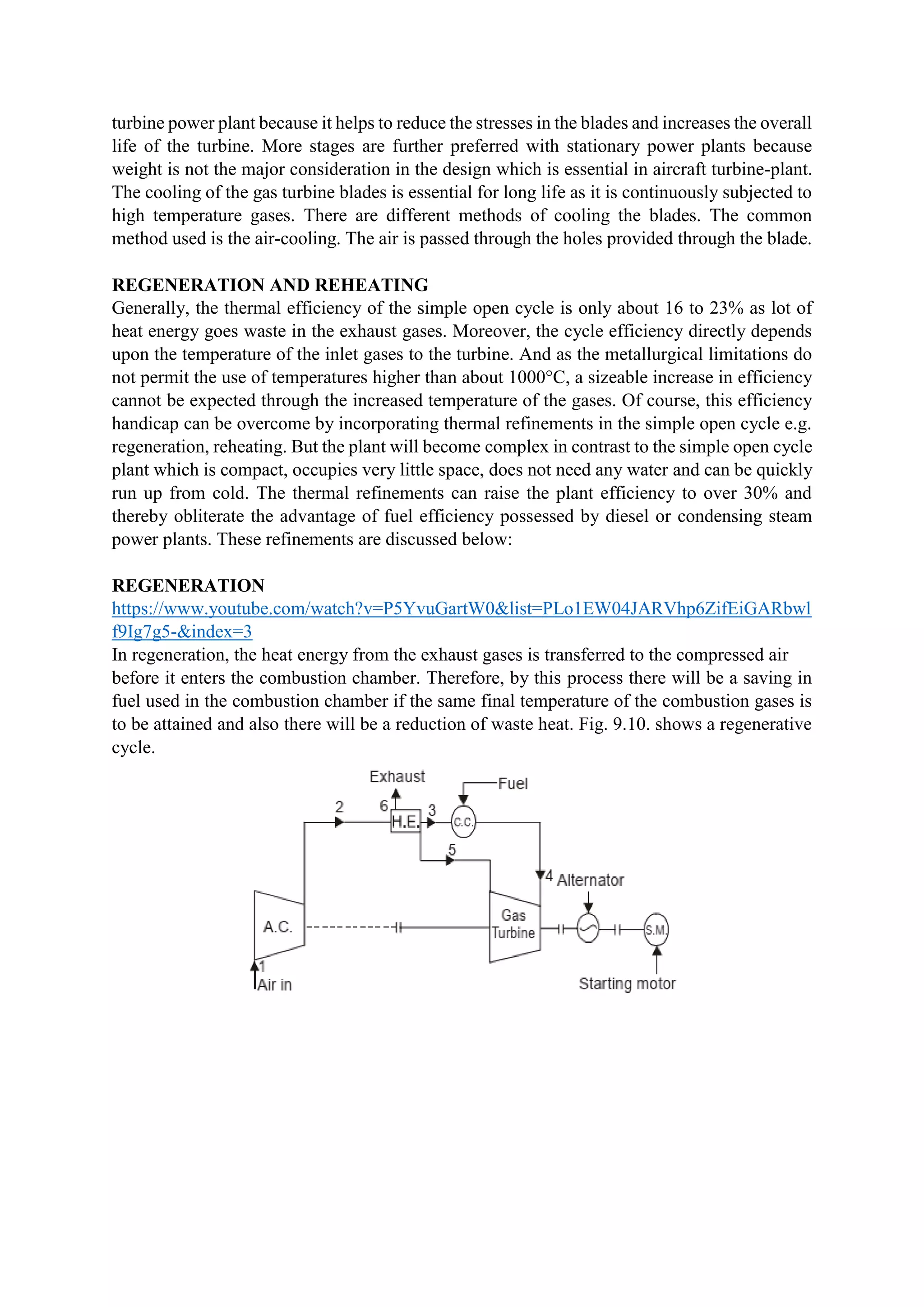 turbine power plant because it helps to reduce the stresses in the blades and increases the overall
life of the turbine. More stages are further preferred with stationary power plants because
weight is not the major consideration in the design which is essential in aircraft turbine-plant.
The cooling of the gas turbine blades is essential for long life as it is continuously subjected to
high temperature gases. There are different methods of cooling the blades. The common
method used is the air-cooling. The air is passed through the holes provided through the blade.
REGENERATION AND REHEATING
Generally, the thermal efficiency of the simple open cycle is only about 16 to 23% as lot of
heat energy goes waste in the exhaust gases. Moreover, the cycle efficiency directly depends
upon the temperature of the inlet gases to the turbine. And as the metallurgical limitations do
not permit the use of temperatures higher than about 1000°C, a sizeable increase in efficiency
cannot be expected through the increased temperature of the gases. Of course, this efficiency
handicap can be overcome by incorporating thermal refinements in the simple open cycle e.g.
regeneration, reheating. But the plant will become complex in contrast to the simple open cycle
plant which is compact, occupies very little space, does not need any water and can be quickly
run up from cold. The thermal refinements can raise the plant efficiency to over 30% and
thereby obliterate the advantage of fuel efficiency possessed by diesel or condensing steam
power plants. These refinements are discussed below:
REGENERATION
https://www.youtube.com/watch?v=P5YvuGartW0&list=PLo1EW04JARVhp6ZifEiGARbwl
f9Ig7g5-&index=3
In regeneration, the heat energy from the exhaust gases is transferred to the compressed air
before it enters the combustion chamber. Therefore, by this process there will be a saving in
fuel used in the combustion chamber if the same final temperature of the combustion gases is
to be attained and also there will be a reduction of waste heat. Fig. 9.10. shows a regenerative
cycle.
 