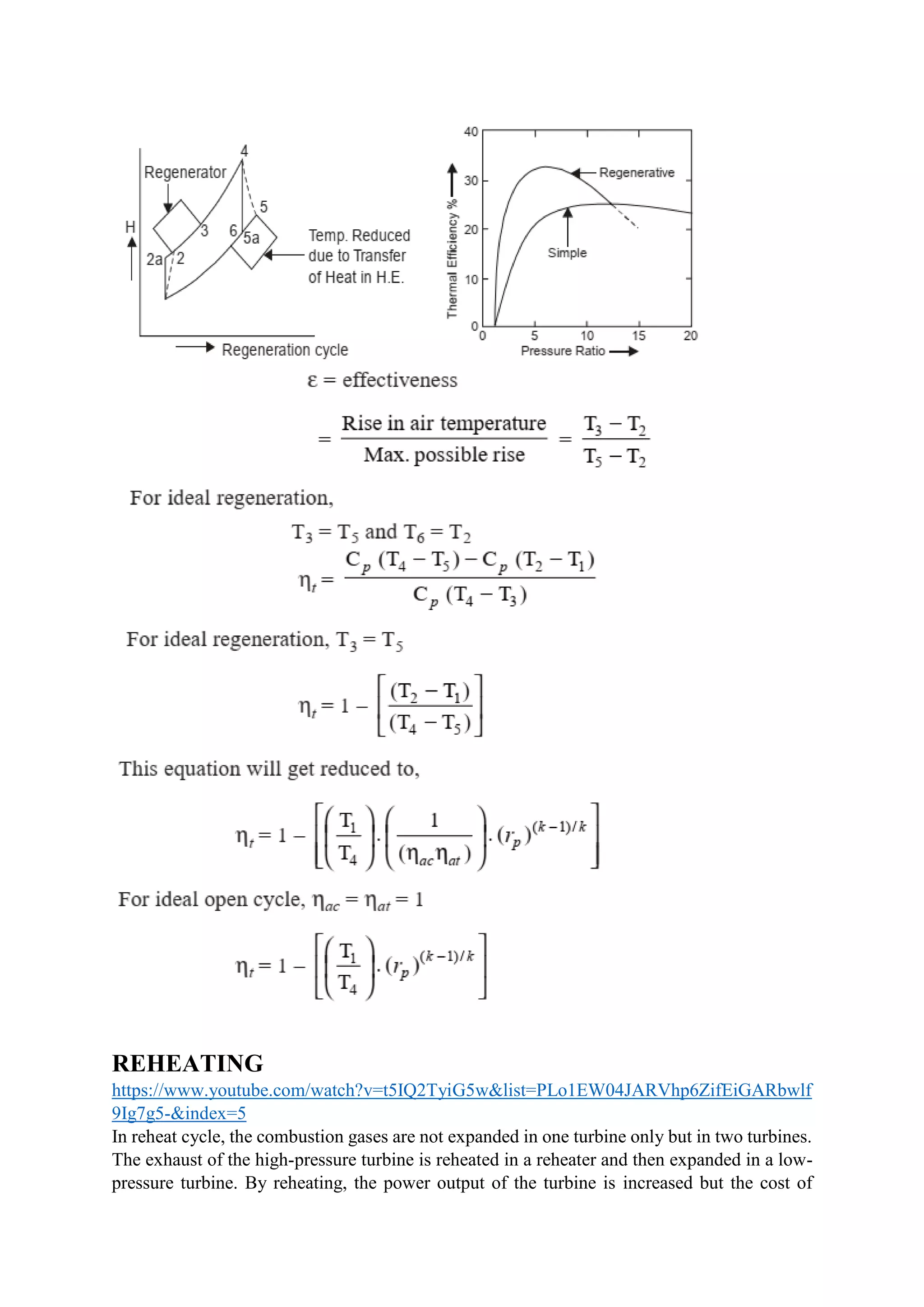 REHEATING
https://www.youtube.com/watch?v=t5IQ2TyiG5w&list=PLo1EW04JARVhp6ZifEiGARbwlf
9Ig7g5-&index=5
In reheat cycle, the combustion gases are not expanded in one turbine only but in two turbines.
The exhaust of the high-pressure turbine is reheated in a reheater and then expanded in a low-
pressure turbine. By reheating, the power output of the turbine is increased but the cost of
 