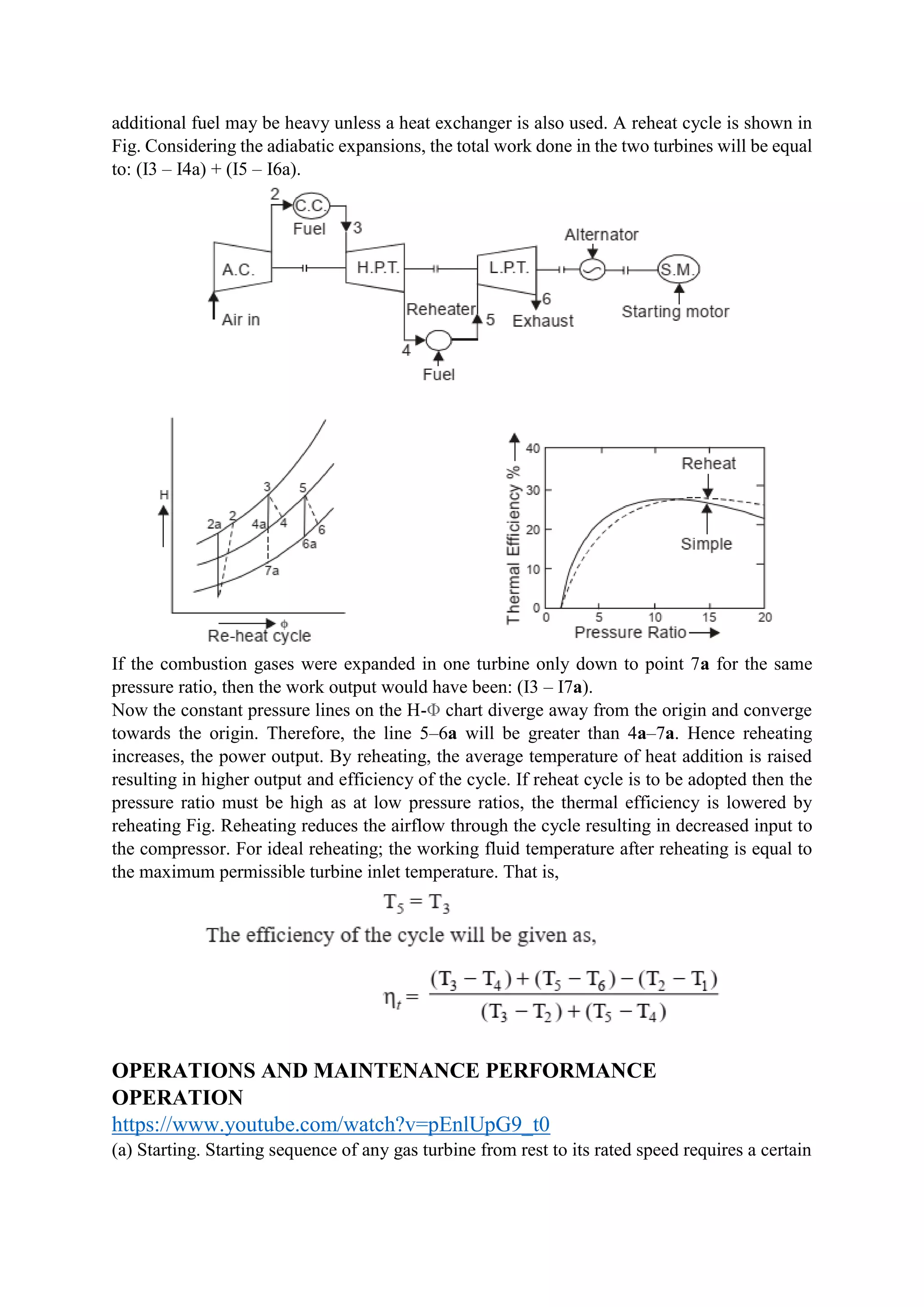 additional fuel may be heavy unless a heat exchanger is also used. A reheat cycle is shown in
Fig. Considering the adiabatic expansions, the total work done in the two turbines will be equal
to: (I3 – I4a) + (I5 – I6a).
If the combustion gases were expanded in one turbine only down to point 7a for the same
pressure ratio, then the work output would have been: (I3 – I7a).
Now the constant pressure lines on the H-Φ chart diverge away from the origin and converge
towards the origin. Therefore, the line 5–6a will be greater than 4a–7a. Hence reheating
increases, the power output. By reheating, the average temperature of heat addition is raised
resulting in higher output and efficiency of the cycle. If reheat cycle is to be adopted then the
pressure ratio must be high as at low pressure ratios, the thermal efficiency is lowered by
reheating Fig. Reheating reduces the airflow through the cycle resulting in decreased input to
the compressor. For ideal reheating; the working fluid temperature after reheating is equal to
the maximum permissible turbine inlet temperature. That is,
OPERATIONS AND MAINTENANCE PERFORMANCE
OPERATION
https://www.youtube.com/watch?v=pEnlUpG9_t0
(a) Starting. Starting sequence of any gas turbine from rest to its rated speed requires a certain
 