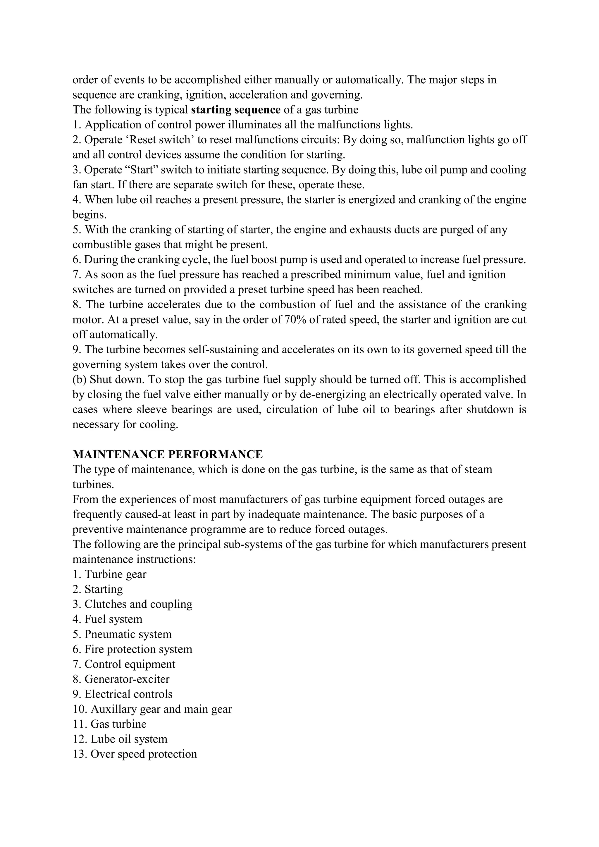 order of events to be accomplished either manually or automatically. The major steps in
sequence are cranking, ignition, acceleration and governing.
The following is typical starting sequence of a gas turbine
1. Application of control power illuminates all the malfunctions lights.
2. Operate ‘Reset switch’ to reset malfunctions circuits: By doing so, malfunction lights go off
and all control devices assume the condition for starting.
3. Operate “Start” switch to initiate starting sequence. By doing this, lube oil pump and cooling
fan start. If there are separate switch for these, operate these.
4. When lube oil reaches a present pressure, the starter is energized and cranking of the engine
begins.
5. With the cranking of starting of starter, the engine and exhausts ducts are purged of any
combustible gases that might be present.
6. During the cranking cycle, the fuel boost pump is used and operated to increase fuel pressure.
7. As soon as the fuel pressure has reached a prescribed minimum value, fuel and ignition
switches are turned on provided a preset turbine speed has been reached.
8. The turbine accelerates due to the combustion of fuel and the assistance of the cranking
motor. At a preset value, say in the order of 70% of rated speed, the starter and ignition are cut
off automatically.
9. The turbine becomes self-sustaining and accelerates on its own to its governed speed till the
governing system takes over the control.
(b) Shut down. To stop the gas turbine fuel supply should be turned off. This is accomplished
by closing the fuel valve either manually or by de-energizing an electrically operated valve. In
cases where sleeve bearings are used, circulation of lube oil to bearings after shutdown is
necessary for cooling.
MAINTENANCE PERFORMANCE
The type of maintenance, which is done on the gas turbine, is the same as that of steam
turbines.
From the experiences of most manufacturers of gas turbine equipment forced outages are
frequently caused-at least in part by inadequate maintenance. The basic purposes of a
preventive maintenance programme are to reduce forced outages.
The following are the principal sub-systems of the gas turbine for which manufacturers present
maintenance instructions:
1. Turbine gear
2. Starting
3. Clutches and coupling
4. Fuel system
5. Pneumatic system
6. Fire protection system
7. Control equipment
8. Generator-exciter
9. Electrical controls
10. Auxillary gear and main gear
11. Gas turbine
12. Lube oil system
13. Over speed protection
 