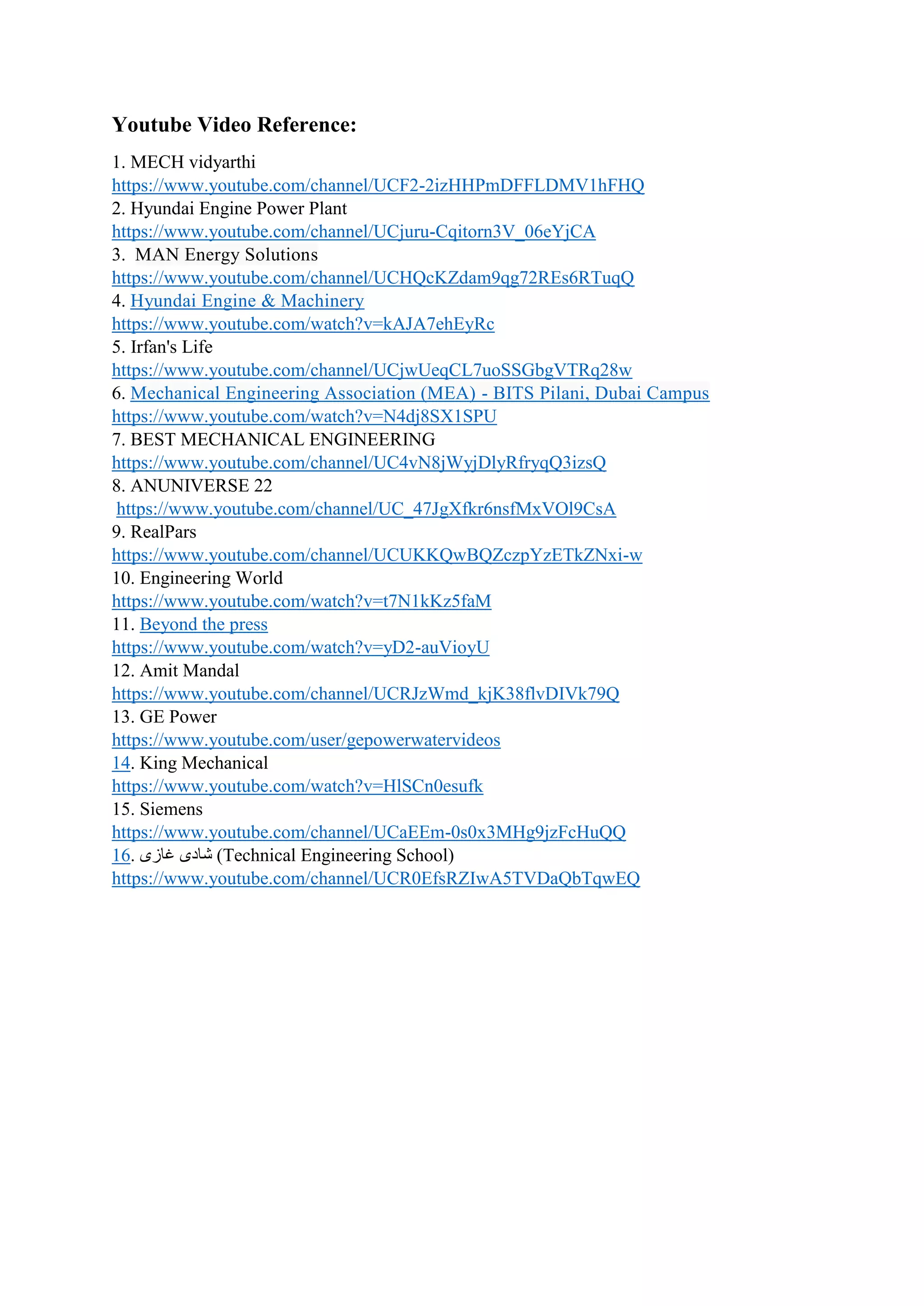Youtube Video Reference:
1. MECH vidyarthi
https://www.youtube.com/channel/UCF2-2izHHPmDFFLDMV1hFHQ
2. Hyundai Engine Power Plant
https://www.youtube.com/channel/UCjuru-Cqitorn3V_06eYjCA
3. MAN Energy Solutions
https://www.youtube.com/channel/UCHQcKZdam9qg72REs6RTuqQ
4. Hyundai Engine & Machinery
https://www.youtube.com/watch?v=kAJA7ehEyRc
5. Irfan's Life
https://www.youtube.com/channel/UCjwUeqCL7uoSSGbgVTRq28w
6. Mechanical Engineering Association (MEA) - BITS Pilani, Dubai Campus
https://www.youtube.com/watch?v=N4dj8SX1SPU
7. BEST MECHANICAL ENGINEERING
https://www.youtube.com/channel/UC4vN8jWyjDlyRfryqQ3izsQ
8. ANUNIVERSE 22
https://www.youtube.com/channel/UC_47JgXfkr6nsfMxVOl9CsA
9. RealPars
https://www.youtube.com/channel/UCUKKQwBQZczpYzETkZNxi-w
10. Engineering World
https://www.youtube.com/watch?v=t7N1kKz5faM
11. Beyond the press
https://www.youtube.com/watch?v=yD2-auVioyU
12. Amit Mandal
https://www.youtube.com/channel/UCRJzWmd_kjK38flvDIVk79Q
13. GE Power
https://www.youtube.com/user/gepowerwatervideos
14. King Mechanical
https://www.youtube.com/watch?v=HlSCn0esufk
15. Siemens
https://www.youtube.com/channel/UCaEEm-0s0x3MHg9jzFcHuQQ
16. ‫غازى‬ ‫شادى‬ (Technical Engineering School)
https://www.youtube.com/channel/UCR0EfsRZIwA5TVDaQbTqwEQ
 